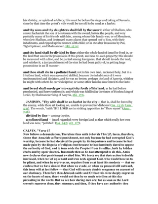 his idolatry, or spiritual adultery; this must be before the siege and taking of Samaria,
since by that time the priest's wife would be too old to be used as a harlot:
and thy sons and thy daughters shall fall by the sword; either of Shallum, who
smote Zachariah the son of Jeroboam with the sword, before the people, and very
probably many of his friends with him, among whom this family was; or of Menahem,
who slew Shallum, and destroyed many places that opened not to him, with their
inhabitants, and ripped up the women with child; or in the after invasions by Pul,
Tiglathpileser, and Shalmaneser, 2Ki_15:10;
and thy land shall be divided by line; either the whole land of Israel be lived in, or
the land that was in the possession of this priest, and was his own property; this should
be measured with a line, and be parted among foreigners, that should invade the land,
and subdue it; a just punishment of the sins he had been guilty of, in getting large
possessions in an ill manner:
and thou shall die in a polluted land; not in his own land, reckoned holy, but in a
Heathen land, which was accounted defiled, because the inhabitants of it were
uncircumcised and idolaters, and he was no better; perhaps the land of Assyria, whither
he might with others be carried captive; or some other land he was forced to flee into:
and Israel shall surely go into captivity forth of his land; as he had before
prophesied, and here confirms it; and which was fulfilled in the times of Hoshea king of
Israel, by Shalmaneser king of Assyria, 2Ki_17:6.
JAMISO , "Thy wife shall be an harlot in the city — that is, shall be forced by
the enemy, while thou art looking on, unable to prevent her dishonor (Isa_13:16; Lam_
5:11). The words, “saith THE LORD are in striking opposition to “Thou sayest” (Amo_
7:16).
divided by line — among the foe.
a polluted land — Israel regarded every foreign land as that which really her own
land was now, “polluted” (Isa_24:5; Jer_2:7).
CALVI , "Verse 17
ow follows a denunciation, Therefore thus saith Jehovah This ‫,לכן‬ lacen, therefore,
shows that Amaziah suffered punishment, not only because he had corrupted God’s
worship, because he had deceived the people by his impostures and because he had
made gain by the disguise of religion; but because he had insolently dared to oppose
the authority of God, and to turn aside the Prophet from his office, both by hidden
crafts and by open violence. Inasmuch then as he had attempted to do this, Amos
now declares that punishment awaited him. We hence see that destruction is doubly
increased, when we set up a hard and iron neck against God, who would have us to
be pliant, and when he reproves us, requires from us at least this modesty — that we
confess that we have sinned. But when we evade, or when we proceed still outward,
this issue will at last follow — that God will execute double vengeance on account of
our obstinacy. Therefore then Jehovah saith: and O! that this were deeply engraven
on the hearts of men; there would not then be so much rebellion at this day
prevailing in the world. But we see how daring men are; for as soon as the Lord
severely reproves them, they murmur; and then, if they have any authority they
 