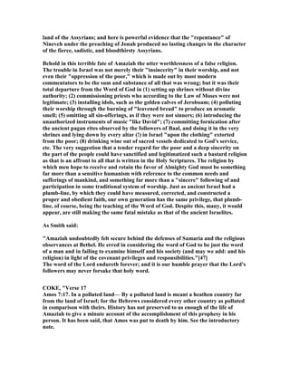 land of the Assyrians; and here is powerful evidence that the "repentance" of
ineveh under the preaching of Jonah produced no lasting changes in the character
of the fierce, sadistic, and bloodthirsty Assyrians.
Behold in this terrible fate of Amaziah the utter worthlessness of a false religion.
The trouble in Israel was not merely their "insincerity" in their worship, and not
even their "oppression of the poor," which is made out by most modern
commentators to be the sum and substance of all that was wrong; but it was their
total departure from the Word of God in (1) setting up shrines without divine
authority; (2) commissioning priests who according to the Law of Moses were not
legitimate; (3) installing idols, such as the golden calves of Jeroboam; (4) polluting
their worship through the burning of "leavened bread" to produce an aromatic
smell; (5) omitting all sin-offerings, as if they were not sinners; (6) introducing the
unauthorized instruments of music "like David"; (7) committing fornication after
the ancient pagan rites observed by the followers of Baal, and doing it in the very
shrines and lying down by every altar (!) in Israel "upon the clothing" extorted
from the poor; (8) drinking wine out of sacred vessels dedicated to God's service,
etc. The very suggestion that a tender regard for the poor and a deep sincerity on
the part of the people could have sanctified and legitimatized such a bastard religion
as that is an affront to all that is written in the Holy Scriptures. The religion by
which men hope to receive and retain the favor of Almighty God must be something
far more than a sensitive humanism with reference to the common needs and
sufferings of mankind, and something far more than a "sincere" following of and
participation in some traditional system of worship. Just as ancient Israel had a
plumb-line, by which they could have measured, corrected, and constructed a
proper and obedient faith, our own generation has the same privilege, that plumb-
line, of course, being the teaching of the Word of God. Despite this, many, it would
appear, are still making the same fatal mistake as that of the ancient Israelites.
As Smith said:
"Amaziah undoubtedly felt secure behind the defenses of Samaria and the religious
observances at Bethel. He erred in considering the word of God to be just the word
of a man and in failing to examine himself and his society (and may we add: and his
religion) in light of the covenant privileges and responsibilities."[47]
The word of the Lord endureth forever; and it is our humble prayer that the Lord's
followers may never forsake that holy word.
COKE, "Verse 17
Amos 7:17. In a polluted land— By a polluted land is meant a heathen country far
from the land of Israel; for the Hebrews considered every other country as polluted
in comparison with theirs. History has not preserved to us enough of the life of
Amaziah to give a minute account of the accomplishment of this prophesy in his
person. It has been said, that Amos was put to death by him. See the introductory
note.
 