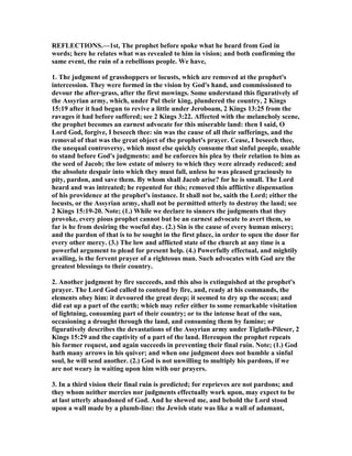 REFLECTIO S.—1st, The prophet before spoke what he heard from God in
words; here he relates what was revealed to him in vision; and both confirming the
same event, the ruin of a rebellious people. We have,
1. The judgment of grasshoppers or locusts, which are removed at the prophet's
intercession. They were formed in the vision by God's hand, and commissioned to
devour the after-grass, after the first mowings. Some understand this figuratively of
the Assyrian army, which, under Pul their king, plundered the country, 2 Kings
15:19 after it had begun to revive a little under Jeroboam, 2 Kings 13:25 from the
ravages it had before suffered; see 2 Kings 3:22. Affected with the melancholy scene,
the prophet becomes an earnest advocate for this miserable land: then I said, O
Lord God, forgive, I beseech thee: sin was the cause of all their sufferings, and the
removal of that was the great object of the prophet's prayer. Cease, I beseech thee,
the unequal controversy, which must else quickly consume that sinful people, unable
to stand before God's judgments: and he enforces his plea by their relation to him as
the seed of Jacob; the low estate of misery to which they were already reduced; and
the absolute despair into which they must fall, unless he was pleased graciously to
pity, pardon, and save them. By whom shall Jacob arise? for he is small. The Lord
heard and was intreated; he repented for this; removed this afflictive dispensation
of his providence at the prophet's instance. It shall not be, saith the Lord; either the
locusts, or the Assyrian army, shall not be permitted utterly to destroy the land; see
2 Kings 15:19-20. ote; (1.) While we declare to sinners the judgments that they
provoke, every pious prophet cannot but be an earnest advocate to avert them, so
far is he from desiring the woeful day. (2.) Sin is the cause of every human misery;
and the pardon of that is to be sought in the first place, in order to open the door for
every other mercy. (3.) The low and afflicted state of the church at any time is a
powerful argument to plead for present help. (4.) Powerfully effectual, and mightily
availing, is the fervent prayer of a righteous man. Such advocates with God are the
greatest blessings to their country.
2. Another judgment by fire succeeds, and this also is extinguished at the prophet's
prayer. The Lord God called to contend by fire, and, ready at his commands, the
elements obey him: it devoured the great deep; it seemed to dry up the ocean; and
did eat up a part of the earth; which may refer either to some remarkable visitation
of lightning, consuming part of their country; or to the intense heat of the sun,
occasioning a drought through the land, and consuming them by famine; or
figuratively describes the devastations of the Assyrian army under Tiglath-Pileser, 2
Kings 15:29 and the captivity of a part of the land. Hereupon the prophet repeats
his former request, and again succeeds in preventing their final ruin. ote; (1.) God
hath many arrows in his quiver; and when one judgment does not humble a sinful
soul, he will send another. (2.) God is not unwilling to multiply his pardons, if we
are not weary in waiting upon him with our prayers.
3. In a third vision their final ruin is predicted; for reprieves are not pardons; and
they whom neither mercies nor judgments effectually work upon, may expect to be
at last utterly abandoned of God. And he shewed me, and behold the Lord stood
upon a wall made by a plumb-line: the Jewish state was like a wall of adamant,
 