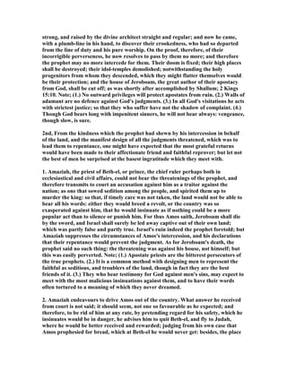 strong, and raised by the divine architect straight and regular; and now he came,
with a plumb-line in his hand, to discover their crookedness, who had so departed
from the line of duty and his pure worship. On the proof, therefore, of their
incorrigible perverseness, he now resolves to pass by them no more; and therefore
the prophet may no more intercede for them. Their doom is fixed; their high places
shall be destroyed; their idol-temples demolished; notwithstanding the holy
progenitors from whom they descended, which they might flatter themselves would
be their protection; and the house of Jeroboam, the great author of their apostacy
from God, shall be cut off; as was shortly after accomplished by Shallum; 2 Kings
15:10. ote; (1.) o outward privileges will protect apostates from ruin. (2.) Walls of
adamant are no defence against God's judgments. (3.) In all God's visitations he acts
with strictest justice; so that they who suffer have not the shadow of complaint. (4.)
Though God bears long with impenitent sinners, he will not bear always: vengeance,
though slow, is sure.
2nd, From the kindness which the prophet had shewn by his intercession in behalf
of the land, and the manifest design of all the judgments threatened, which was to
lead them to repentance, one might have expected that the most grateful returns
would have been made to their affectionate friend and faithful reprover; but let not
the best of men be surprised at the basest ingratitude which they meet with.
1. Amaziah, the priest of Beth-el, or prince, the chief ruler perhaps both in
ecclesiastical and civil affairs, could not bear the threatenings of the prophet, and
therefore transmits to court an accusation against him as a traitor against the
nation; as one that sowed sedition among the people, and spirited them up to
murder the king: so that, if timely care was not taken, the land would not be able to
bear all his words: either they would breed a revolt, or the country was so
exasperated against him, that he would insinuate as if nothing could be a more
popular act than to silence or punish him. For thus Amos saith, Jeroboam shall die
by the sword, and Israel shall surely be led away captive out of their own land;
which was partly false and partly true. Israel's ruin indeed the prophet foretold; but
Amaziah suppresses the circumstances of Amos's intercession, and his declarations
that their repentance would prevent the judgment. As for Jeroboam's death, the
prophet said no such thing: the threatening was against his house, not himself; but
this was easily perverted. ote; (1.) Apostate priests are the bitterest persecutors of
the true prophets. (2.) It is a common method with designing men to represent the
faithful as seditious, and troublers of the land, though in fact they are the best
friends of it. (3.) They who bear testimony for God against men's sins, may expect to
meet with the most malicious insinuations against them, and to have their words
often tortured to a meaning of which they never dreamed.
2. Amaziah endeavours to drive Amos out of the country. What answer he received
from court is not said; it should seem, not one so favourable as he expected; and
therefore, to be rid of him at any rate, by pretending regard for his safety, which he
insinuates would be in danger, he advises him to quit Beth-el, and fly to Judah,
where he would be better received and rewarded; judging from his own case that
Amos prophesied for bread, which at Beth-el he would never get: besides, the place
 