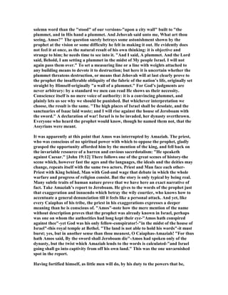 solemn word than the "stood" of our versions-"upon a city wall" built to "the
plummet, and in His hand a plummet. And Jehovah said unto me, What art thou
seeing, Amos?" The question surely betrays some astonishment shown by the
prophet at the vision or some difficulty he felt in making it out. He evidently does
not feel it at once, as the natural result of his own thinking: it is objective and
strange to him; he needs time to see into it. "And I said, A plummet. And the Lord
said, Behold, I am setting a plummet in the midst of My people Israel. I will not
again pass them over." To set a measuring line or a line with weights attached to
any building means to devote it to destruction; but here it is uncertain whether the
plummet threatens destruction, or means that Jehovah will at last clearly prove to
the prophet the insufferable obliquity of the fabric of the nation’s life, originally set
straight by Himself-originally "a wall of a plummet." For God’s judgments are
never arbitrary: by a standard we men can read He shows us their necessity.
Conscience itself is no mere voice of authority: it is a convincing plummet, and
plainly lets us see why we should be punished. But whichever interpretation we
choose, the result is the same. "The high places of Israel shall be desolate, and the
sanctuaries of Isaac laid waste; and I will rise against the house of Jeroboam with
the sword." A declaration of war! Israel is to be invaded, her dynasty overthrown.
Everyone who heard the prophet would know, though he named them not, that the
Assyrians were meant.
It was apparently at this point that Amos was interrupted by Amaziah. The priest,
who was conscious of no spiritual power with which to oppose the prophet, gladly
grasped the opportunity afforded him by the mention of the king, and fell back on
the invariable resource of a barren and envious sacerdotalism: "He speaketh
against Caesar." [John 19:12] There follows one of the great scenes of history-the
scene which, however fast the ages and the languages, the ideals and the deities may
change, repeats itself with the same two actors. Priest and Man face each other-
Priest with King behind, Man with God-and wage that debate in which the whole
warfare and progress of religion consist. But the story is only typical by being real.
Many subtle traits of human nature prove that we have here an exact narrative of
fact. Take Amaziah’s report to Jeroboam. He gives to the words of the prophet just
that exaggeration and innuendo which betray the wily courtier, who knows how to
accentuate a general denunciation till it feels like a personal attack. And yet, like
every Caiaphas of his tribe, the priest in his exaggerations expresses a deeper
meaning than he is conscious of. "Amos"-note how the mere mention of the name
without description proves that the prophet was already known in Israel, perhaps
was one on whom the authorities had long kept their eye-"Amos hath conspired
against thee"-yet God was his only fellow-conspirator!-"in the midst of the house of
Israel"-this royal temple at Bethel. "The land is not able to hold his words"-it must
burst; yes, but in another sense than thou meanest, O Caiaphas-Amaziah! "For thus
hath Amos said, By the sword shall Jeroboam die"-Amos had spoken only of the
dynasty, but the twist which Amaziah lends to the words is calculated-"and Israel
going shall go into captivity from off his own land." This was the one unvarnished
spot in the report.
Having fortified himself, as little men will do, by his duty to the powers that be,
 