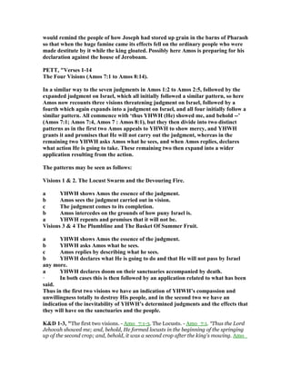 would remind the people of how Joseph had stored up grain in the barns of Pharaoh
so that when the huge famine came its effects fell on the ordinary people who were
made destitute by it while the king gloated. Possibly here Amos is preparing for his
declaration against the house of Jeroboam.
PETT, "Verses 1-14
The Four Visions (Amos 7:1 to Amos 8:14).
In a similar way to the seven judgments in Amos 1:2 to Amos 2:5, followed by the
expanded judgment on Israel, which all initially followed a similar pattern, so here
Amos now recounts three visions threatening judgment on Israel, followed by a
fourth which again expands into a judgment on Israel, and all four initially follow a
similar pattern. All commence with ‘thus YHWH (He) showed me, and behold --’
(Amos 7:1; Amos 7:4, Amos 7 : Amos 8:1), but they then divide into two distinct
patterns as in the first two Amos appeals to YHWH to show mercy, and YHWH
grants it and promises that He will not carry out the judgment, whereas in the
remaining two YHWH asks Amos what he sees, and when Amos replies, declares
what action He is going to take. These remaining two then expand into a wider
application resulting from the action.
The patterns may be seen as follows:
Visions 1 & 2. The Locust Swarm and the Devouring Fire.
a YHWH shows Amos the essence of the judgment.
b Amos sees the judgment carried out in vision.
c The judgment comes to its completion.
b Amos intercedes on the grounds of how puny Israel is.
a YHWH repents and promises that it will not be.
Visions 3 & 4 The Plumbline and The Basket Of Summer Fruit.
a YHWH shows Amos the essence of the judgment.
b YHWH asks Amos what he sees.
c Amos replies by describing what he sees.
b YHWH declares what He is going to do and that He will not pass by Israel
any more.
a YHWH declares doom on their sanctuaries accompanied by death.
· In both cases this is then followed by an application related to what has been
said.
Thus in the first two visions we have an indication of YHWH’s compassion and
unwillingness totally to destroy His people, and in the second two we have an
indication of the inevitability of YHWH’s determined judgments and the effects that
they will have on the sanctuaries and the people.
K&D 1-3, "The first two visions. - Amo_7:1-3. The Locusts. - Amo_7:1. “Thus the Lord
Jehovah showed me; and, behold, He formed locusts in the beginning of the springing
up of the second crop; and, behold, it was a second crop after the king's mowing. Amo_
 