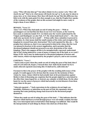 sense, “Who will raise him up?” but others think it to be a neuter verb, “How will
Jacob rise up?” that is, by what means will Jacob rise up? as ‫,מי‬ mi, may be taken to
mean, how, or by what means: How then will Jacob rise up? But this difference has
little to do with the main point It is then enough to say, that the Prophet here speaks
of the weakness of the people, that on this account God might be more ready to
forgive them. It now follows —
BE SO , "Verse 2-3
Amos 7:2-3. When they had made an end of eating the grass — With us
grasshoppers are not hurtful, but those in our text were locusts, as the word ‫,גבי‬
here used, is rendered, Isaiah 33:4 : in which sense the word is understood by the
Vulgate and Houbigant: see also ab. 3:17. By whom shall Jacob arise? — Or, who
shall raise up Jacob; for he is small? — If thou suffer these calamities to proceed to
extremities, by what means shall the small remains of the riches and strength of the
kingdom be rescued from utter destruction? The Lord repented for this, &c. — The
prophet here informs us, that it was represented to him in his vision, that the Lord
was pleased to hearken to his earnest supplication, and to promise that the
threatened judgment should not proceed to an utter destruction of the whole
kingdom. Those who suppose all this to be metaphorically expressed, understand
this of Pul’s being induced by a sum of money to depart out of the land, as we read 2
Kings 15:20 : but it may be understood of a threatened judgment of locusts and
other insects, which was deprecated by the prophet’s prayers, and so not executed.
COFFMA , "Verse 2
"And it came to pass when they made an end of eating the grass of the land, then I
said, O Lord Jehovah, forgive, I beseech thee: how shall Jacob stand? for he is
small. Jehovah repented concerning this: It shall not be, saith Jehovah."
Foremost in this is the prayer of the prophet with the resulting deliverance of the
people. It would appear to be obvious that the reason for the inclusion of these
visions by Amos, visions which he had actually had, in his proclamations against
Bethel, is that of disarming any suspicion that the people might have entertained to
the effect that Amos hoped for, or desired, any calamity to befall them. On the other
hand, he was the source of prayers which had actually averted disasters from them
many times in the past.
"Jehovah repented ..." Such expressions in the scriptures do not imply any
instability, fickleness, or indecision on the part of God, his repentance always
meaning that some justifying change had occurred in the threatened people
themselves.
"When they made an end of eating the grass of the land ..." This indicates that the
disasters which had been averted through prayer were not totally avoided, but that
they were interrupted and averted before fatal damage was inflicted. This would fit
the interpretation of such things by Deane who cited one of them thus:
 