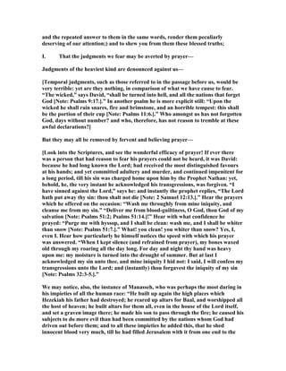 and the repeated answer to them in the same words, render them peculiarly
deserving of our attention;) and to shew you from them these blessed truths;
I. That the judgments we fear may be averted by prayer—
Judgments of the heaviest kind are denounced against us—
[Temporal judgments, such as those referred to in the passage before us, would be
very terrible: yet are they nothing, in comparison of what we have cause to fear.
“The wicked,” says David, “shall be turned into hell, and all the nations that forget
God [ ote: Psalms 9:17.].” In another psalm he is more explicit still: “Upon the
wicked he shall rain snares, fire and brimstone, and an horrible tempest: this shall
be the portion of their cup [ ote: Psalms 11:6.].” Who amongst us has not forgotten
God, days without number? and who, therefore, has not reason to tremble at these
awful declarations?]
But they may all be removed by fervent and believing prayer—
[Look into the Scriptures, and see the wonderful efficacy of prayer! If ever there
was a person that had reason to fear his prayers could not be heard, it was David:
because he had long known the Lord; had received the most distinguished favours
at his hands; and yet committed adultery and murder, and continued impenitent for
a long period, till his sin was charged home upon him by the Prophet athan: yet,
behold, he, the very instant he acknowledged his transgressions, was forgiven. “I
have sinned against the Lord,” says he: and instantly the prophet replies, “The Lord
hath put away thy sin: thou shalt not die [ ote: 2 Samuel 12:13.].” Hear the prayers
which he offered on the occasion: “Wash me throughly from mine iniquity, and
cleanse me from my sin.” “Deliver me from blood-guiltiness, O God, thou God of my
salvation [ ote: Psalms 51:2; Psalms 51:14.]!” Hear with what confidence he
prayed: “Purge me with hyssop, and I shall be clean: wash me, and I shall be whiter
than snow [ ote: Psalms 51:7.].” What! you clean! you whiter than snow? Yes, I,
even I. Hear how particularly he himself notices the speed with which his prayer
was answered. “When I kept silence (and refrained from prayer), my bones waxed
old through my roaring all the day long. For day and night thy hand was heavy
upon me: my moisture is turned into the drought of summer. But at last I
acknowledged my sin unto thee, and mine iniquity I hid not: I said, I will confess my
transgressions unto the Lord; and (instantly) thou forgavest the iniquity of my sin
[ ote: Psalms 32:3-5.].”
We may notice, also, the instance of Manasseh, who was perhaps the most daring in
his impieties of all the human race: “He built up again the high places which
Hezekiah his father had destroyed; he reared up altars for Baal, and worshipped all
the host of heaven; he built altars for them all, even in the house of the Lord itself,
and set a graven image there; he made his son to pass through the fire; he caused his
subjects to do more evil than had been committed by the nations whom God had
driven out before them; and to all these impieties he added this, that he shed
innocent blood very much, till he had filled Jerusalem with it from one end to the
 