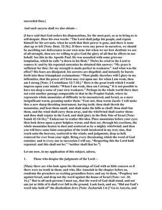 succeeded thus.]
And such success shall we also obtain—
[I have said that God orders his dispensations, for the most part, so as to bring us to
self-despair. Hear his own words: “The Lord shall judge his people, and repent
himself for his servants, when he seeth that their power is gone, and there is none
shut up or left [ ote: Dent. 32:36.]. If there were any power in ourselves, we should
be ascribing our deliverance to our own arm: but when we see how destitute we are
of all strength, then are we willing to give God the glory of all that he effects in our
behalf. See this in the Apostle Paul. He was assaulted with some grievous
temptation, which he calls “a thorn in his flesh.” Thrice he cried to the Lord to
remove it: and by his repeated entreaties he obtained this answer; “My grace is
sufficient for thee: for my strength is made perfect in weakness.” And what was the
effect? His fears are dissipated; his sorrows are dispelled; and instantly he bursts
forth into these triumphant exclamations: “Most gladly therefore will I glory in my
infirmities, that the power of Christ may rest upon me: for when I am weak, then
am I strong [ ote: 2 Corinthians 12:7-10.].” Here is the great truth which I would
impress upon your minds; “When I am weak, then am I strong.” It is not possible to
have too deep a sense of your own weakness.” Perhaps in the whole world there does
not exist another passage comparable to that in the Prophet Isaiah, where he
represents whole mountains of difficulty to be encountered, and Israel, as a mere
insignificant worm, groaning under them: “Fear not, thou worm Jacob: I will make
thee a new sharp threshing instrument, having teeth: thou shalt thresh the
mountains, and beat them small, and shalt make the hills as chaff: thou shalt fan
them, and the wind shall carry them away, and the whirlwind shall scatter them:
and thou shalt rejoice in the Lord, and shalt glory in the Holy One of Israel [ ote:
Isaiah 41:14-16.].” Endeavour to realize this idea. Place mountains before your eyes:
then look down upon a poor helpless worm; and then see, through his exertions, the
whole mountains beaten to dust and scattered as by a mighty whirlwind; and then
you will have some faint conception of the truth inculcated in my text; sins, that
reach unto the heavens, scattered to the winds; and judgments, deep as hell,
removed for ever from your sight. Bring every threatening which the word of God
contains: and to every one in succession I will say, “Respecting this the Lord hath
repented: and this shall not be;” “neither shall that be.”]
Let me now, in my application of this subject, adress,
1. Those who despise the judgments of the Lord—
[Many there are who look upon the threatenings of God with as little concern as if
there were no truth in them; and who, like Amaziah in the chapter before us,
condemn the preachers as exciting groundless fears; and say to them, “Prophesy not
against Israel, and drop not thy word against the house of Israel [ ote: ver. 10,
16.].” But to all such persons I must say, that the word of God shall stand, and not
one jot or tittle of it shall ever fall to the ground. Look back, and see, “Did not God’s
word take hold of” the disobedient Jews [ ote: Zechariah 1:6.]? Go to Assyria, and
 