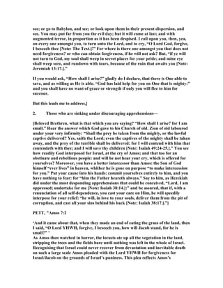 see; or go to Babylon, and see; or look upon them in their present dispersion, and
see. You may put far from you the evil day; but it will come at last; and with
augmented terror, in proportion as it has been despised. I call upon you, then, yea,
on every one amongst you, to turn unto the Lord, and to cry, “O Lord God, forgive,
I beseech thee [ ote: The Text.]!” For where is there one amongst you that does not
need forgiveness? or who can obtain forgiveness, if he will not ask? But, “if ye will
not turn to God, my soul shall weep in secret places for your pride; and mine eye
shall weep sore, and rundown with tears, because of the ruin that awaits you [ ote:
Jeremiah 13:17.].”
If you would ask, “How shall I arise?” gladly do I declare, that there is One able to
save, and as willing as He is able. “God has laid help for you on One that is mighty:”
and you shall have no want of grace or strength if only you will flee to him for
succour.
But this leads me to address,]
2. Those who are sinking under discouraging apprehensions—
[Beloved Brethren, what is that which you are saying? “How shall I arise? for I am
small.” Hear the answer which God gave to his Church of old. Zion of old laboured
under your very infirmity: “Shall the prey be taken from the mighty, or the lawful
captive delivered? Yes, saith the Lord; even the captives of the mighty shall be taken
away, and the prey of the terrible shall be delivered: for I will contend with him that
contendeth with thee; and I will save thy children [ ote: Isaiah 49:24-25.].” You see
how readily God interposed for Israel, at the cry of Amos; and that too for an
obstinate and rebellious people: and will he not hear your cry, which is offered for
yourselves? Moreover, you have a better intercessor than Amos: the Son of God
himself “ever lives” in heaven, whither he is gone on purpose “to make intercession
for you.” Put your cause into his hands: commit yourselves entirely to him, and you
have nothing to fear: for “him the Father heareth always.” Say to him, as Hezekiah
did under the most desponding apprehensions that could be conceived, “Lord, I am
oppressed; undertake for me [ ote: Isaiah 38:14.]:” and be assured, that if, with a
renunciation of all self-dependence, you cast your care on Him, he will speedily
interpose for your relief: “he will, in love to your souls, deliver them from the pit of
corruption, and cast all your sins behind his back [ ote: Isaiah 38:17.].”]
PETT, "Amos 7:2
‘And it came about that, when they made an end of eating the grass of the land, then
I said, “O Lord YHWH, forgive, I beseech you, how will Jacob stand, for he is
small?” ’
As Amos then watched in horror, the locusts ate up all the vegetation in the land,
stripping the trees and the fields bare until nothing was left in the whole of Israel.
Recognising that Israel could never recover from devastation and inevitable death
on such a large scale Amos pleaded with the Lord YHWH for forgiveness for
Israel/Jacob on the grounds of Israel’s puniness. This plea reflects Amos’s
 