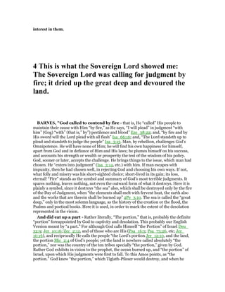 interest in them.
4 This is what the Sovereign Lord showed me:
The Sovereign Lord was calling for judgment by
fire; it dried up the great deep and devoured the
land.
BAR ES, "God called to contend by fire - that is, He “called” His people to
maintain their cause with Him “by fire,” as He says, “I will plead” in judgment “with
him” (Gog) “with” (that is,” by”) pestilence and blood” Eze_38:22; and, “by fire and by
His sword will the Lord plead with all flesh” Isa_66:16; and, “The Lord standeth up to
plead and standeth to judge the people” Isa_3:13. Man, by rebellion, challenges God’s
Omnipotence. He will have none of Him; he will find his own happiness for himself,
apart from God and in defiance of Him and His laws; he plumes himself on his success,
and accounts his strength or wealth or prosperity the test of the wisdom of his policy.
God, sooner or later, accepts the challenge. He brings things to the issue, which man had
chosen. He “enters into judgment” (Isa_3:14, etc.) with him. If man escapes with
impunity, then he had chosen well, in rejecting God and choosing his own ways. If not,
what folly and misery was his short-sighted choice; short-lived in its gain; its loss,
eternal! “Fire” stands as the symbol and summary of God’s most terrible judgments. It
spares nothing, leaves nothing, not even the outward form of what it destroys. Here it is
plainly a symbol, since it destroys “the sea” also, which shall be destroyed only by the fire
of the Day of Judgment, when “the elements shall melt with fervent heat, the earth also
and the works that are therein shall be burned up” 2Pe_3:10. The sea is called the “great
deep,” only in the most solemn language, as the history of the creation or the flood, the
Psalms and poetical books. Here it is used, in order to mark the extent of the desolation
represented in the vision.
And did eat up a part - Rather literally, “The portion,” that is, probably the definite
“portion” foreappointed by God to captivity and desolation. This probably our English
Version meant by “a part.” For although God calls Himself “the Portion” of Israel Deu_
32:9; Jer_10:16; Zec_2:12, and of those who are His (Psa_16:5; Psa_73:26, etc; Jer_
10:16), and reciprocally He calls the people “the Lord’s portion Jer_12:10, and the land,
the portion Mic_2:4 of God’s people; yet the land is nowhere called absolutely “the
portion,” nor was the country of the ten tribes specially “the portion,” given by God.
Rather God exhibits in vision to the prophet, the ocean burned up, and “the portion” of
Israel, upon which His judgments were first to fall. To this Amos points, as “the
portion.” God knew “the portion,” which Tiglath-Pileser would destroy, and when he
 