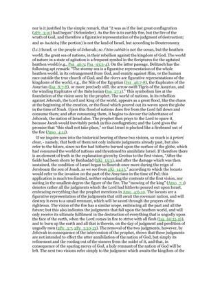 nor is it justified by the simple remark, that “it was as if the last great conflagration
(2Pe_3:10) had begun” (Schmieder). As the fire is to earthly fire, but the fire of the
wrath of God, and therefore a figurative representation of the judgment of destruction;
and as hachēleq (the portion) is not the land of Israel, but according to Deuteronomy
(l.c.) Israel, or the people of Jehovah; so te
hōm rabbâh is not the ocean, but the heathen
world, the great sea of nations, in their rebellion against the kingdom of God. The world
of nature in a state of agitation is a frequent symbol in the Scriptures for the agitated
heathen world (e.g., Psa_46:3; Psa_93:3-4). On the latter passage, Delitzsch has the
following apt remark: “The stormy sea is a figurative representation of the whole
heathen world, in its estrangement from God, and enmity against Him, or the human
race outside the true church of God; and the rivers are figurative representations of the
kingdoms of the world, e.g., the Nile of the Egyptian (Jer_46:7-8), the Euphrates of the
Assyrian (Isa_8:7-8), or more precisely still, the arrow-swift Tigris of the Assyrian, and
the winding Euphrates of the Babylonian (Isa_27:1).” This symbolism lies at the
foundation of the vision seen by the prophet. The world of nations, in its rebellion
against Jehovah, the Lord and King of the world, appears as a great flood, like the chaos
at the beginning of the creation, or the flood which poured out its waves upon the globe
in the time of Noah. Upon this flood of nations does fire from the Lord fall down and
consume them; and after consuming them, it begins to devour the inheritance of
Jehovah, the nation of Israel also. The prophet then prays to the Lord to spare it,
because Jacob would inevitably perish in this conflagration; and the Lord gives the
promise that “this shall not take place,” so that Israel is plucked like a firebrand out of
the fire (Amo_4:11).
If we inquire now into the historical bearing of these two visions, so much is à priori
clear, - namely, that both of them not only indicate judgments already past, but also
refer to the future, since no fire had hitherto burned upon the surface of the globe, which
had consumed the world of nations and threatened to annihilate Israel. If therefore there
is an element of truth in the explanation given by Grotius to the first vision, “After the
fields had been shorn by Benhadad (2Ki_13:3), and after the damage which was then
sustained, the condition of Israel began to flourish once more during the reign of
Jeroboam the son of Joash, as we see from 2Ki_14:15,” according to which the locusts
would refer to the invasion on the part of the Assyrians in the time of Pul; this
application is much too limited, neither exhausting the contents of the first vision, nor
suiting in the smallest degree the figure of the fire. The “mowing of the king” (Amo_7:1)
denotes rather all the judgments which the Lord had hitherto poured out upon Israel,
embracing everything that the prophet mentions in Amo_4:6-10. The locusts are a
figurative representation of the judgments that still await the covenant nation, and will
destroy it even to a small remnant, which will be saved through the prayers of the
righteous. The vision of the fire has a similar scope, embracing all the past and all the
future; but this also indicates the judgments that fall upon the heathen world, and will
only receive its ultimate fulfilment in the destruction of everything that is ungodly upon
the face of the earth, when the Lord comes in fire to strive with all flesh (Isa_66:15-16),
and to burn up the earth and all that is therein, on the day of judgment and perdition of
ungodly men (2Pe_3:7, 2Pe_3:10-13). The removal of the two judgments, however, by
Jehovah in consequence of the intercession of the prophet, shows that these judgments
are not intended to effect the utter annihilation of the nation of God, but simply its
refinement and the rooting out of the sinners from the midst of it, and that, in
consequence of the sparing mercy of God, a holy remnant of the nation of God will be
left. The next two visions refer simply to the judgment which awaits the kingdom of the
 