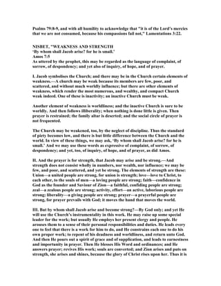 Psalms 79:8-9, and with all humility to acknowledge that "it is of the Lord’s mercies
that we are not consumed, because his compassions fail not," Lamentations 3:22.
ISBET, "WEAK ESS A D STRE GTH
‘By whom shall Jacob arise? for he is small.’
Amos 7:5
As uttered by the prophet, this may be regarded as the language of complaint, of
sorrow, of despondency; and yet also of inquiry, of hope, and of prayer.
I. Jacob symbolises the Church; and there may be in the Church certain elements of
weakness.—A church may be weak because its members are few, poor, and
scattered, and without much worldly influence; but there are other elements of
weakness, which render the most numerous, and wealthy, and compact Church
weak indeed. One of these is inactivity; an inactive Church must be weak.
Another element of weakness is worldliness; and the inactive Church is sure to be
worldly. And then follows illiberality; when nothing is done little is given. Then
prayer is restrained; the family altar is deserted; and the social circle of prayer is
not frequented.
The Church may be weakened, too, by the neglect of discipline. Thus the standard
of piety becomes low, and there is but little difference between the Church and the
world. In view of these things, we may ask, ‘By whom shall Jacob arise? for he is
small.’ And we may use these words as expressive of complaint, of sorrow, of
despondency; and yet, too, of inquiry, of hope, and of prayer, as did Amos.
II. And the prayer is for strength, that Jacob may arise and be strong.—And
strength does not consist wholly in numbers, nor wealth, nor influence; we may be
few, and poor, and scattered, and yet be strong. The elements of strength are these:
Union—a united people are strong, for union is strength; love—love to Christ, to
each other, to the souls of men—a loving people are strong; faith—confidence in
God as the founder and Saviour of Zion—a faithful, confiding people are strong;
zeal—a zealous people are strong; activity, effort—an active, laborious people are
strong; liberality—a giving people are strong; prayer—a prayerful people are
strong, for prayer prevails with God; it moves the hand that moves the world.
III. But by whom shall Jacob arise and become strong?—By God only; and yet He
will use the Church’s instrumentality in this work. He may raise up some special
leader for the work; but usually He employs her present clergy and people. He
arouses them to a sense of their personal responsibilities and duties. He leads every
one to feel that there is a work for him to do, and He constrains each one to do his
own proper work; to repent of his deadness and worldliness, and return unto God.
And then He pours out a spirit of grace and of supplication, and leads to earnestness
and importunity in prayer. Then He blesses His Word and ordinances; and He
answers prayer; revives His work; souls are converted; and Zion arises and puts on
strength, she arises and shines, because the glory of Christ rises upon her. Thus it is
 
