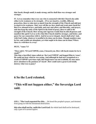 that Jacob, though small, is made strong; and he shall thus wax stronger and
stronger.
IV. Let us remember that every one who is connected with this Church also adds
either to its weakness or its strength.—If we are inactive, worldly, illiberal,
prayerless, then we take just so much from the strength of the Church and add just
so much to its weakness. Alas! were all like us, how small and weak must Jacob be!
But if we abound in love, and faith, and zeal, and effort, and liberality, and prayer,
and also keep the unity of the Spirit in the bond of peace, then we add to the
strength of the Church. How strong and vigorous would Zion be did all possess and
manifest this spirit! Let us so live that this Church shall be stronger, and better, and
purer for our connection with it. And let us never despair. Jacob shall arise! And,
with God’s help, whatever is needful to be done can be done. Though numbers may
be few, and wealth not abundant, yet what ought to be done can be done! Where
there is a will there is a way!
PETT, "Amos 7:5
‘Then said I, “O Lord YHWH, cease, I beseech you. How will Jacob stand, for he is
small?” ’
This time a horrified Amos called on ‘the Lord YHWH’ and begged Him to ‘cease’.
He could not bear what he was seeing. And although he had now recognised as a
result of YHWH’s previous reply that forgiveness was not available, he once more
drew attention to the puniness of ‘Jacob’. How could such a great Lord totally
destroy what was so puny?
6 So the Lord relented.
“This will not happen either,” the Sovereign Lord
said.
GILL, "The Lord repented for this,.... He heard the prophet's prayer, and desisted
from going on with the threatened destruction:
this also shall not be, saith the Lord God; the whole land shall not be destroyed,
only a part of it carried captive.
 