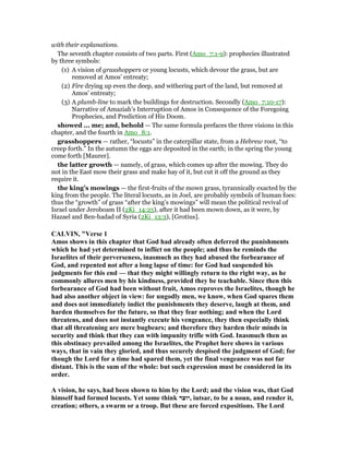 with their explanations.
The seventh chapter consists of two parts. First (Amo_7:1-9): prophecies illustrated
by three symbols:
(1) A vision of grasshoppers or young locusts, which devour the grass, but are
removed at Amos’ entreaty;
(2) Fire drying up even the deep, and withering part of the land, but removed at
Amos’ entreaty;
(3) A plumb-line to mark the buildings for destruction. Secondly (Amo_7:10-17):
Narrative of Amaziah’s Interruption of Amos in Consequence of the Foregoing
Prophecies, and Prediction of His Doom.
showed ... me; and, behold — The same formula prefaces the three visions in this
chapter, and the fourth in Amo_8:1.
grasshoppers — rather, “locusts” in the caterpillar state, from a Hebrew root, “to
creep forth.” In the autumn the eggs are deposited in the earth; in the spring the young
come forth [Maurer].
the latter growth — namely, of grass, which comes up after the mowing. They do
not in the East mow their grass and make hay of it, but cut it off the ground as they
require it.
the king’s mowings — the first-fruits of the mown grass, tyrannically exacted by the
king from the people. The literal locusts, as in Joel, are probably symbols of human foes:
thus the “growth” of grass “after the king’s mowings” will mean the political revival of
Israel under Jeroboam II (2Ki_14:25), after it had been mown down, as it were, by
Hazael and Ben-hadad of Syria (2Ki_13:3), [Grotius].
CALVI , "Verse 1
Amos shows in this chapter that God had already often deferred the punishments
which he had yet determined to inflict on the people; and thus he reminds the
Israelites of their perverseness, inasmuch as they had abused the forbearance of
God, and repented not after a long lapse of time: for God had suspended his
judgments for this end — that they might willingly return to the right way, as he
commonly allures men by his kindness, provided they be teachable. Since then this
forbearance of God had been without fruit, Amos reproves the Israelites, though he
had also another object in view: for ungodly men, we know, when God spares them
and does not immediately indict the punishments they deserve, laugh at them, and
harden themselves for the future, so that they fear nothing; and when the Lord
threatens, and does not instantly execute his vengeance, they then especially think
that all threatening are mere bugbears; and therefore they harden their minds in
security and think that they can with impunity trifle with God. Inasmuch then as
this obstinacy prevailed among the Israelites, the Prophet here shows in various
ways, that in vain they gloried, and thus securely despised the judgment of God; for
though the Lord for a time had spared them, yet the final vengeance was not far
distant. This is the sum of the whole: but such expression must be considered in its
order.
A vision, he says, had been shown to him by the Lord; and the vision was, that God
himself had formed locusts. Yet some think ‫,יוצר‬ iutsar, to be a noun, and render it,
creation; others, a swarm or a troop. But these are forced expositions. The Lord
 
