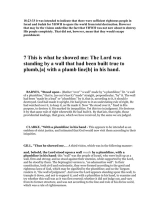 18:23-33 it was intended to indicate that there were sufficient righteous people in
Israel and Judah for YHWH to spare the world from total destruction. However
that may be the visions underline the fact that YHWH was not now about to destroy
His people completely. That did not, however, mean that they would escape
punishment.
7 This is what he showed me: The Lord was
standing by a wall that had been built true to
plumb,[a] with a plumb line[b] in his hand.
BAR ES, "Stood upon - (Rather “over” “a wall” made by “a plumbline;” lit. “a wall
of a plumbline,” that is, (as our’s has it) “made” straight, perpendicular, “by” it. The wall
had been “made by a lead” or “plumbline;” by it, that is, according to it, it should e
destroyed. God had made it upright, He had given to it an undeviating rule of right, He
had watched over it, to keep it, as He made it. Now “He stood over it,” fixed in His
purpose, to destroy it. He marked its inequalities. Yet this too in judgment. He destroys
it by that same rule of right wherewith He had built it. By that law, that right, those
providential leadings, that grace, which we have received, by the same we are judged.
CLARKE, "With a plumbline in his hand - This appears to be intended as an
emblem of strict justice, and intimated that God would now visit them according to their
iniquities.
GILL, "Thus he showed me,.... A third vision, which was in the following manner:
and, behold, the Lord stood upon a wall made by a plumbline, with a
plumbline in his hand: this "wall" was the people of Israel, who were built up as a
wall, firm and strong; and so stood against their enemies, while supported by the Lord,
and he stood by them. The Septuagint version is, "an adamantine wall". In their
constitution, both civil and ecclesiastic, they were formed according to the good and
righteous laws of God, which may be signified by the plumbline; and so the Targum
renders it, "the wall of judgment". And now the Lord appears standing upon this wall, to
trample it down, and not to support it; and with a plumbline in his hand, to examine and
try whether this wall was as it was first erected; whether it did not bulge out, and vary
from its former structure, and was not according to the line and rule of his divine word,
which was a rule of righteousness.
 