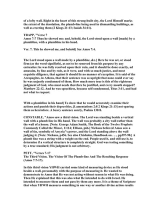 of a lofty wall. Right in the heart of this strong-built city, the Lord Himself marks
the extent of the desolation, the plumb-line being used in dismantling buildings, as
well as erecting them (2 Kings 21:13; Isaiah 34:11).
TRAPP, "Verse 7
Amos 7:7 Thus he shewed me: and, behold, the Lord stood upon a wall [made] by a
plumbline, with a plumbline in his hand.
Ver. 7. This he showed me, and behold] See Amos 7:4.
The Lord stood upon a wall made by a plumbline, &c.] Here he was set, or stood
firm (as the word signifieth), as not to be removed from his purpose by any
entreaties: he was fully resolved upon their ruin, and it should be done exactly, ad
amussim, by line and by rule, as it were, and with so much justice, and most
exquisite diligence, that against it should lie no manner of exception. It is said of the
Areopagites, in Athens, that their sentence was so upright that none could ever say
he was unjustly condemned of them. How much more true is this of the righteous
judgment of God, who must needs therefore be justified, and every mouth stopped?
Matthew 22:12. And he was speechless, because self-condemned, Titus 3:11, and had
not what to request.
With a plumbline in his hand] To show that he would accurately examine their
actions and punish their depravities, [Lamentations 2:8 2 Kings 21:13] not sparing
them as heretofore. A heavy sentence surely, Psalms 130:8.
CO STABLE, "Amos saw a third vision. The Lord was standing beside a vertical
wall with a plumb line in His hand. The wall was probably a city wall rather than
the wall of a house. [ ote: George Adam Smith, The Book of the Twelve Prophets
Commonly Called the Minor, 1:114; Ellison, p66.] iehaus believed Amos saw a
wall of tin, symbolic of Assyria"s power, and the Lord standing above the wall
judging it. [ ote: iehaus, p456. See also Chisholm, Handbook on . . ., pp397-98.] A
plumb line was a string with a weight on the end. People used it, and still use it, to
determine if a vertical structure is completely straight. God was testing something
by a true standard; His judgment is not arbitrary.
PETT, "Verses 7-17
The Third Vision. The Vision Of The Plumb-line And The Resulting Response
(Amos 7:7-17).
In this third vision YHWH carried some kind of measuring device as He stood
beside a wall, presumably with the purpose of measuring it. He wanted to
demonstrate to Amos that He was not acting without reason in what He was doing.
Then He explained that this was also what He intended to do with Israel. He
intended to measure them and not pass by them any more. It is a theme of Scripture
that when YHWH measures something in one way or another divine action results
 