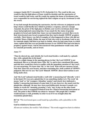 (compare Isaiah 28:17; Jeremiah 31:39; Zechariah 2:1). The result in this case
would be that the high places of Isaac would be desolate and the sanctuaries of
Israel would be laid waste, and He would rise against the house of Jeroboam (who
were responsible for not having righted the false religion set up by Jeroboam I) with
the sword.
It was bad enough threatening the sanctuaries, but the reference to judgment on the
king’s house could hardly have failed to produce a response, and sure enough
Amaziah, the priest of the high place in Bethel, sent word to Jeroboam about what
Amos had prophesied concerning him. It says much for the status of genuine
prophets in Israel and Judah that Amos was not immediately arrested. But even in
their deteriorated state Israel recognised that they had to handle YHWH’ prophets
carefully. Their history was full of examples of what happened to those who did not
(consider Moses, Elijah, Elisha, the man of God who went to Jeroboam I and so on).
So Amaziah simply told him to go back to Judah, where he had come from, to which
Amos replied that that was not possible because it was YHWH Who had sent him to
prophesy against Israel. And he then declared what punishment would come, both
on Amaziah personally, and on Israel.
Amos 7:7
‘Thus he showed me, and, behold, the Lord stood beside a wall made by a plumb-
line, with a plumb-line in his hand.’
There is a slight change in the opening phrase in that ‘the Lord YHWH’ is not
mentioned. But as we already know Who ‘He’ is, and to have mentioned His name
and title here would have been to conflict with the immediate mention of ‘the Lord’,
it is not surprising. We know that ‘He’ is ‘the Lord’ Who will now measure Israel.
ote that Amos has seen locusts, and then consuming fire, both symbols of YHWH’s
judgment. But now he sees ‘the Lord’ Himself. YHWH’s direct intervention is now
being made clear.
And ‘the Lord’ (adonai) stood beside a wall with ‘a measuring tool’ (literally ‘a tin’)
in his hand. If it was not a plumb-line it was something similar to it. The word ’nk
means ‘lead’ or ‘tin’ (compare Akkadian ‘anaku’) and clearly here indicated a
builder’s measuring instrument of some kind. It is not, however, the usual word for
plumb-line, although ’nk may have been used deliberately because it sounds very
similar to words for ‘moaning, groaning’ (’nch, ’nq). It may on the other hand
simply have been a recognised technical term for a kind of measuring instrument or
tool. The point is that YHWH was about to ‘measure’ His people like a builder
would measure a wall, probably in order to see if it was straight (thus the
translation plumb-line).
BI 7-8, "The Lord stood upon a wall made by a plumbline, with a plumbline in His
hand.
God in relation to human work
All men are workers, the world is “full of labour.” The words suggest two facts in relation
 