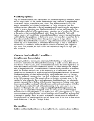 A test for uprightness
Italy is a land of volcanoes, and earthquakes, and other shaking things of the sort, so that
it is not easy to build tall and slender towers and yet keep them true to the plummet:
There comes a shake, or the foundation yields a little, and the towers tilts—like the
leaning tower of Pisa, and the two leaning towers of Turin. It is natural then that
builders who have taken pains to do their work thoroughly should seek for some way to
“prove” it, so as to show that what they have done is both upright and downright. The
builders of the cathedral in Florence took a very ingenious way of proving tiffs. High up,
in the centre of that beautiful building, is a lofty dome, like that of St. Paul’s, with
stained windows all round. On the casement of one of these windows is a small iron ring,
and it is by this the uprightness of the tower is tested every year. For, on a certain day in
June, at a certain hour, the sun shines through that ring, and its light falls on a brass
plate let into the marble floor far beneath. So long as the sunbeam falls on a spot there,
on that day and at that moment, it proves that the building is as erect as on the day it
was finished; if it had tilted over so little to the one side or the other, that long ray of
light would have proved it, for then it could not have fallen exactly on the right spot. (J.
Reid Howatt.)
What seest thou? And I said, A plumbline.—
Straight up and down religion
Bricklayers, and stone masons, and carpenters, in the building of walls, use an
instrument made of a cord, at the end of which a lump of lead is fastened. They drop it
over the side of the wall, and, as the plummet naturally seeks the centre of gravity in the
earth, the workman discovers where the wall recedes and where it bulges out, and just
what is the perpendicular. Our text represents God as standing on the wall of character,
which the Israelites had built, and in that way testing it. What the world wants is a
straight up and down religion. Much of the so-called piety of the day tends this way and
that to suit the times. We have all been building a wall of character, and it is glaringly
imperfect, and needs reconstruction. How shall it be brought into perpendicular? Only
by the Divine measurement. The whole tendency of the times is to make us act by the
standard of what others do. There are ten thousand plumblines in use, but only one is
true and exact, and that is the line of God’s eternal righteousness. Nothing would make
times so good, and the earning a livelihood so easy, as the universal adoption of the law
of right. Suspicion strikes through all bargain-making. In the same way we need to
measure our theologies. All sorts of religions are putting forth their pretensions. All
religions but one begin at the wrong end, and in the wrong place. The Bible religion
demands that we first get right with God My text gives me a grand opportunity of saying
a useful word to all young men who are now forming habits for a lifetime. A young man
is in danger of getting a defect in his wall of character that may never be corrected. Oh,
this plumbline of the everlasting right! God will throw it over all our lives to show us our
moral deflections. (T. De Witt Talmage, D. D.)
The plumbline
Builders could not build our houses as they ought without a plumbline. Israel had been
 