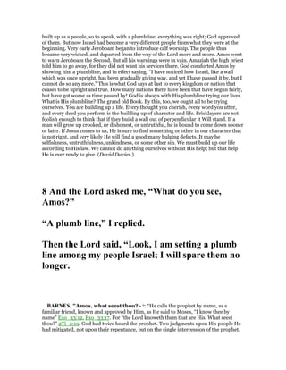 built up as a people, so to speak, with a plumbline; everything was right; God approved
of them. But now Israel had become a very different people from what they were at the
beginning. Very early Jeroboam began to introduce calf worship. The people thus
became very wicked, and departed from the way of the Lord more and more. Amos went
to warn Jeroboam the Second. But all his warnings were in vain. Amaziah the high priest
told him to go away, for they did not want his services there. God comforted Amos by
showing him a plumbline, and in effect saying, “I have noticed how Israel, like a wall
which was once upright, has been gradually giving way, and yet I have passed it by, but I
cannot do so any more.” This is what God says at last to every kingdom or nation that
ceases to be upright and true. How many nations there have been that have begun fairly,
but have got worse as time passed by! God is always with His plumbline trying our lives.
What is His plumbline? The grand old Book. By this, too, we ought all to be trying
ourselves. You are building up a life. Every thought you cherish, every word you utter,
and every deed you perform is the building up of character and life. Bricklayers are not
foolish enough to think that if they build a wall out of perpendicular it Will stand. If a
man will grow up crooked, or dishonest, or untruthful, he is bound to come down sooner
or later. If Jesus comes to us, He is sure to find something or other in our character that
is not right, and very likely He will find a good many bulging defects. It may be
selfishness, untruthfulness, unkindness, or some other sin. We must build up our life
according to His law. We cannot do anything ourselves without His help; but that help
He is ever ready to give. (David Davies.)
8 And the Lord asked me, “What do you see,
Amos?”
“A plumb line,” I replied.
Then the Lord said, “Look, I am setting a plumb
line among my people Israel; I will spare them no
longer.
BAR ES, "Amos, what seest thou? - o: “He calls the prophet by name, as a
familiar friend, known and approved by Him, as He said to Moses, “I know thee by
name” Exo_33:12, Exo_33:17. For “the Lord knoweth them that are His. What seest
thou?” 2Ti_2:19. God had twice heard the prophet. Two judgments upon His people He
had mitigated, not upon their repentance, but on the single intercession of the prophet.
 