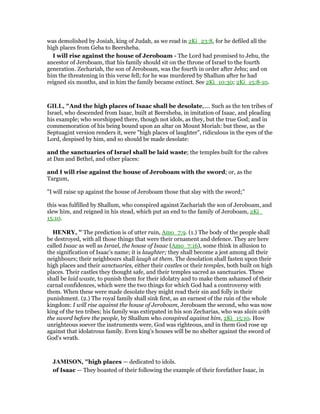 was demolished by Josiah, king of Judah, as we read in 2Ki_23:8, for he defiled all the
high places from Geba to Beersheba.
I will rise against the house of Jeroboam - The Lord had promised to Jehu, the
ancestor of Jeroboam, that his family should sit on the throne of Israel to the fourth
generation. Zechariah, the son of Jeroboam, was the fourth in order after Jehu; and on
him the threatening in this verse fell; for he was murdered by Shallum after he had
reigned six months, and in him the family became extinct. See 2Ki_10:30; 2Ki_15:8-10.
GILL, "And the high places of Isaac shall be desolate,.... Such as the ten tribes of
Israel, who descended from Isaac, built at Beersheba, in imitation of Isaac, and pleading
his example; who worshipped there, though not idols, as they, but the true God; and in
commemoration of his being bound upon an altar on Mount Moriah: but these, as the
Septuagint version renders it, were "high places of laughter", ridiculous in the eyes of the
Lord, despised by him, and so should be made desolate:
and the sanctuaries of Israel shall be laid waste; the temples built for the calves
at Dan and Bethel, and other places:
and I will rise against the house of Jeroboam with the sword; or, as the
Targum,
"I will raise up against the house of Jeroboam those that slay with the sword;''
this was fulfilled by Shallum, who conspired against Zachariah the son of Jeroboam, and
slew him, and reigned in his stead, which put an end to the family of Jeroboam, 2Ki_
15:10.
HE RY, " The prediction is of utter ruin, Amo_7:9. (1.) The body of the people shall
be destroyed, with all those things that were their ornament and defence. They are here
called Isaac as well as Israel, the house of Isaac (Amo_7:16), some think in allusion to
the signification of Isaac's name; it is laughter; they shall become a jest among all their
neighbours; their neighbours shall laugh at them. The desolation shall fasten upon their
high places and their sanctuaries, either their castles or their temples, both built on high
places. Their castles they thought safe, and their temples sacred as sanctuaries. These
shall be laid waste, to punish them for their idolatry and to make them ashamed of their
carnal confidences, which were the two things for which God had a controversy with
them. When these were made desolate they might read their sin and folly in their
punishment. (2.) The royal family shall sink first, as an earnest of the ruin of the whole
kingdom: I will rise against the house of Jeroboam, Jeroboam the second, who was now
king of the ten tribes; his family was extirpated in his son Zecharias, who was slain with
the sword before the people, by Shallum who conspired against him, 2Ki_15:10. How
unrighteous soever the instruments were, God was righteous, and in them God rose up
against that idolatrous family. Even king's houses will be no shelter against the sword of
God's wrath.
JAMISO , "high places — dedicated to idols.
of Isaac — They boasted of their following the example of their forefather Isaac, in
 