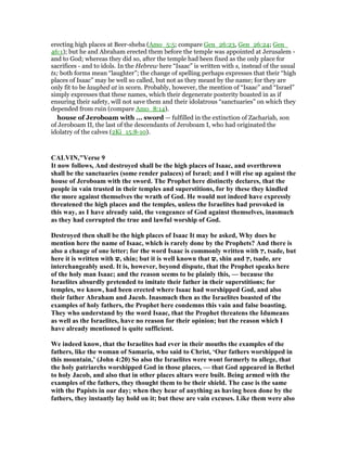 erecting high places at Beer-sheba (Amo_5:5; compare Gen_26:23, Gen_26:24; Gen_
46:1); but he and Abraham erected them before the temple was appointed at Jerusalem -
and to God; whereas they did so, after the temple had been fixed as the only place for
sacrifices - and to idols. In the Hebrew here “Isaac” is written with s, instead of the usual
ts; both forms mean “laughter”; the change of spelling perhaps expresses that their “high
places of Isaac” may be well so called, but not as they meant by the name; for they are
only fit to be laughed at in scorn. Probably, however, the mention of “Isaac” and “Israel”
simply expresses that these names, which their degenerate posterity boasted in as if
ensuring their safety, will not save them and their idolatrous “sanctuaries” on which they
depended from ruin (compare Amo_8:14).
house of Jeroboam with ... sword — fulfilled in the extinction of Zachariah, son
of Jeroboam II, the last of the descendants of Jeroboam I, who had originated the
idolatry of the calves (2Ki_15:8-10).
CALVI ,"Verse 9
It now follows, And destroyed shall be the high places of Isaac, and overthrown
shall be the sanctuaries (some render palaces) of Israel; and I will rise up against the
house of Jeroboam with the sword. The Prophet here distinctly declares, that the
people in vain trusted in their temples and superstitions, for by these they kindled
the more against themselves the wrath of God. He would not indeed have expressly
threatened the high places and the temples, unless the Israelites had provoked in
this way, as I have already said, the vengeance of God against themselves, inasmuch
as they had corrupted the true and lawful worship of God.
Destroyed then shall be the high places of Isaac It may be asked, Why does he
mention here the name of Isaac, which is rarely done by the Prophets? And there is
also a change of one letter; for the word Isaac is commonly written with ‫,ץ‬ tsade, but
here it is written with ‫,ש‬ shin; but it is well known that ‫,ש‬ shin and ‫,ץ‬ tsade, are
interchangeably used. It is, however, beyond dispute, that the Prophet speaks here
of the holy man Isaac; and the reason seems to be plainly this, — because the
Israelites absurdly pretended to imitate their father in their superstitions; for
temples, we know, had been erected where Isaac had worshipped God, and also
their father Abraham and Jacob. Inasmuch then as the Israelites boasted of the
examples of holy fathers, the Prophet here condemns this vain and false boasting.
They who understand by the word Isaac, that the Prophet threatens the Idumeans
as well as the Israelites, have no reason for their opinion; but the reason which I
have already mentioned is quite sufficient.
We indeed know, that the Israelites had ever in their mouths the examples of the
fathers, like the woman of Samaria, who said to Christ, ‘Our fathers worshipped in
this mountain,’ (John 4:20) So also the Israelites were wont formerly to allege, that
the holy patriarchs worshipped God in those places, — that God appeared in Bethel
to holy Jacob, and also that in other places altars were built. Being armed with the
examples of the fathers, they thought them to be their shield. The case is the same
with the Papists in our day; when they hear of anything as having been done by the
fathers, they instantly lay hold on it; but these are vain excuses. Like them were also
 