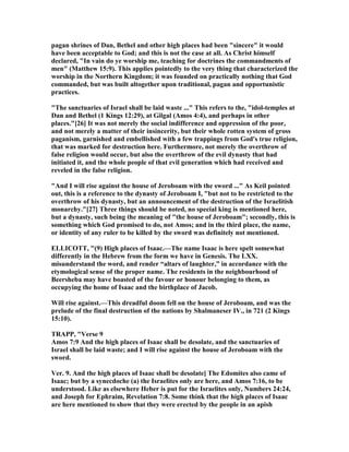 pagan shrines of Dan, Bethel and other high places had been "sincere" it would
have been acceptable to God; and this is not the case at all. As Christ himself
declared, "In vain do ye worship me, teaching for doctrines the commandments of
men" (Matthew 15:9). This applies pointedly to the very thing that characterized the
worship in the orthern Kingdom; it was founded on practically nothing that God
commanded, but was built altogether upon traditional, pagan and opportunistic
practices.
"The sanctuaries of Israel shall be laid waste ..." This refers to the, "idol-temples at
Dan and Bethel (1 Kings 12:29), at Gilgal (Amos 4:4), and perhaps in other
places."[26] It was not merely the social indifference and oppression of the poor,
and not merely a matter of their insincerity, but their whole rotten system of gross
paganism, garnished and embellished with a few trappings from God's true religion,
that was marked for destruction here. Furthermore, not merely the overthrow of
false religion would occur, but also the overthrow of the evil dynasty that had
initiated it, and the whole people of that evil generation which had received and
reveled in the false religion.
"And I will rise against the house of Jeroboam with the sword ..." As Keil pointed
out, this is a reference to the dynasty of Jeroboam I, "but not to be restricted to the
overthrow of his dynasty, but an announcement of the destruction of the Israelitish
monarchy."[27] Three things should be noted, no special king is mentioned here,
but a dynasty, such being the meaning of "the house of Jeroboam"; secondly, this is
something which God promised to do, not Amos; and in the third place, the name,
or identity of any ruler to be killed by the sword was definitely not mentioned.
ELLICOTT, "(9) High places of Isaac.—The name Isaac is here spelt somewhat
differently in the Hebrew from the form we have in Genesis. The LXX.
misunderstand the word, and render “altars of laughter,” in accordance with the
etymological sense of the proper name. The residents in the neighbourhood of
Beersheba may have boasted of the favour or honour belonging to them, as
occupying the home of Isaac and the birthplace of Jacob.
Will rise against.—This dreadful doom fell on the house of Jeroboam, and was the
prelude of the final destruction of the nations by Shalmaneser IV., in 721 (2 Kings
15:10).
TRAPP, "Verse 9
Amos 7:9 And the high places of Isaac shall be desolate, and the sanctuaries of
Israel shall be laid waste; and I will rise against the house of Jeroboam with the
sword.
Ver. 9. And the high places of Isaac shall be desolate] The Edomites also came of
Isaac; but by a synecdoche (a) the Israelites only are here, and Amos 7:16, to be
understood. Like as elsewhere Heber is put for the Israelites only, umbers 24:24,
and Joseph for Ephraim, Revelation 7:8. Some think that the high places of Isaac
are here mentioned to show that they were erected by the people in an apish
 