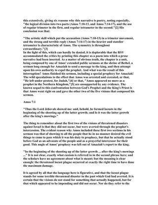 this extensively, giving six reasons why this narrative is poetry, noting especially,
"the logical division into two parts (Amos 7:10-13, and Amos 7:14-17), and the use
of regular trimeter in the first, and regular tetrameter in the second."[2] His
conclusion was that:
"The artistic skill which put the accusation (Amos 7:10-13) in a trimeter movement,
and the strong and terrible reply (Amos 7:14-17) in the heavier and statelier
tetrameter is characteristic of Amos. The symmetry is throughout
extraordinary."[3]
In the light of this, which can hardly be denied, it is deplorable that the RSV
accommodated the critics by printing this chapter as a poem into which a prose
narrative had been inserted. As a matter of obvious truth, the chapter is a unit,
being composed by one of Amos' extended public sermons at the shrine of Bethel, a
sermon long enough for Amaziah to send a message to the king, and then attempt
upon his own authority to expel the prophet. And what was the result of this
interruption? Amos finished his sermon, including a special prophecy for Amaziah!
The wild speculations to the effect that Amos was arrested and executed, or that,
"He left under protest, for Judah,"[4] or that, "Amos appeared no more as a
prophet in the orthern Kingdom,"[5] are unsupported by any evidence. The
known sequel to this confrontation between God's Prophet and the King's Priest is
that Amos went right on and gave the other two of the five visions that composed his
sermon.
Amos 7:1
"Thus the Lord Jehovah showed me: and, behold, he formed locusts in the
beginning of the shooting up of the latter growth; and lo it was the latter growth
after the king's mowings."
The thing to remember about the first two of the visions of threatened disasters
against Israel is that they did not occur, but were averted through the prophet's
intercession. The evident reason why Amos included these first two sections in his
sermon was that of showing to all the people that he in no manner desired the evil
things to come to pass which it was his duty to prophecy, but that he actually stood
before God as an advocate of the people and as a prayerful intercessor for their
good. This angle of Amos' prophecy was left out of Amaziah's report to the king.
"In the beginning of the shooting up of the latter growth ... after the king's mowings
..." It is not clear, exactly what custom is referred to in the second phrase here; and
the scholars have no agreement about what is meant; but the meaning is clear
enough: the threatened locust plague occurred at exactly the right time to have done
the maximum damage.
It is agreed by all that the language here is figurative, and that the locust plague
stands for some terrible threatened disaster in the past which God had averted. It is
certain that the visions do not stand for something that actually happened, but for
that which appeared to be impending and did not occur. or do they refer to the
 