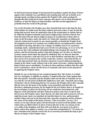 he had incurred great danger in having dared to prophesy against the king. It hence
appears that Amaziah was a perfidious and cunning man, but not so bloody as to
attempt openly anything serious against the Prophet’s life; unless perhaps he
thought that this could not be done, and gave this advice, not so much through his
kindness, as that the thing was impracticable: and this second supposition is
probable from the words of the passage.
For, in the first place the Prophet says, that Amaziah had sent to the king He then
tried whether he could excite the king’s mind to persecute Amos. It may be that his
design did succeed: hence he undertook what in the second place is related, that is,
he called the Prophet to himself, and tried to frighten him, and drive him by fear
from the land of Israel, that he might no longer be troublesome to them. But we
must, in the first place, notice the motive by which this Amaziah was influenced,
when he endeavored so much, by any means possible, to banish the Prophet from
the kingdom of Israel. It is certainly not credible that he was influenced by what he
pretended to the king, that there was a danger of sedition; but it was a pretense
cunningly made. Amaziah then had a care for his own advantage, as we see to be the
case in our day with cardinals and milted bishops who frequent the courts of
princes, and do not honestly profess what their designs are; for they see that their
tyranny cannot stand unless the gospel be abolished; they see that our doctrine
threatens to become a cold and even an ice to their kitchens; and then they see that
they can be of no account in the world, except they crush us. And what do they at
the same time pretend? that our doctrine cannot be received without producing a
change in the whole world, without ruin to the whole civil order, without depriving
kings of their power and dignity. It is then by these malicious artifices that they gain
favor to themselves. Such was the device of Amaziah, and such was his manoeuvre
in opposing the Prophet Amos.
Behold, he says to the king, he has conspired against thee ‫,קשר‬ kosher, is to bind,
but, by a metaphor, it signifies to conspire: Conspired then has Amos against thee.
But who speaks? Amaziah; and the Prophet omits not the title of Amaziah; for he
says that he was the priest of Bethel He might have only said, “Amaziah sent to king
Jeroboam”, but by mentioning that he was a priest, the Prophet shows that Amaziah
did not strive for the peace of the public, as he pretended; and that this was
therefore a fallacious pretense, for he fought for his own Helen, that is, he fought for
his own kitchen, in short, for his living: for he would have been deprived, with
disgrace, of his priesthood, and then reduced to penury and want, except he had
driven away the Prophet Amos. Since then he saw that such and so great an evil was
nigh him except Amos was banished, he had this object in view, and pretended
another thing, and sent to the king and said, Amos has conspired; and he enhances
the crime, In the midst of the house of Israel. “This is not done,” he says “in a
corners or in some obscure place; but his doctrine is heard on all the public roads,
whole cities are filled with it; in short, it burns like fire in the very bosom, in the
very midst of the kingdom; and thou wilt soon find thy own house to be all in a
flame, unless thou applies a remedy, yea, except thou extinguishest it.” We hence see
how Amaziah acted, and the reason why he so earnestly persuaded the king to give
liberty no longer to the Prophet Amos.
 
