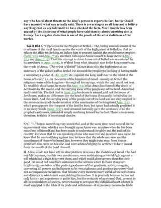 any who heard about threats to the king’s person to report the fact, but he should
have reported what was actually said. There is a warning to us all here not to believe
anything that we are told until we have checked the facts. More trouble has been
caused by the distortion of what people have said than by almost anything else in
history. Such regular distortion is one of the proofs of the utter sinfulness of the
world).
K&D 10-11, "Opposition to the Prophet at Bethel. - The daring announcement of the
overthrow of the royal family excites the wrath of the high priest at Bethel, so that he
relates the affair to the king, to induce him to proceed against the troublesome prophet
(Amo_7:10 and Amo_7:11), and then calls upon Amos himself to leave Bethel (Amo_
7:12 and Amo_7:13). That this attempt to drive Amos out of Bethel was occasioned by
his prophecy in Amo_7:7-11, is evident from what Amaziah says to the king concerning
the words of Amos. “The priest of Bethel” (Kōhēn Bēth-ēl) is the high priest at the
sanctuary of the golden calf at Bethel. He accused the prophet to the king of having made
a conspiracy (qâshar; cf. 1Ki_15:27, etc.) against the king, and that “in the midst of the
house of Israel,” i.e., in the centre of the kingdom of Israel - namely at Bethel, the
religious centre of the kingdom - through all his sayings, which the land could not bear.
To establish this charge, he states (in Amo_7:11) that Amos has foretold the death of
Jeroboam by the sword, and the carrying away of the people out of the land. Amos had
really said this. The fact that in Amo_7:9 Jeroboam is named, and not the house of
Jeroboam, makes no difference; for the head of the house if naturally included in the
house itself. And the carrying away of the people out of the land was not only implied in
the announcement of the devastation of the sanctuaries of the kingdom (Amo_7:9),
which presupposes the conquest of the land by foes; but Amos had actually predicted it
in so many words (Amo_5:27). And Amaziah naturally gave the substance of all the
prophet's addresses, instead of simply confining himself to the last. There is no reason,
therefore, to think of intentional slander.
SBC, "I. There is something very wonderful, and at the same time most natural, in the
expansion of mind which a man brought up as Amos was, acquires when he has been
raised out of himself and has been made to understand the glory and the guilt of his
country. He knew that he was speaking of one who was true and in whom was no lie; he
knew that he was testifying against lies; he knew that the whole universe and the
consciences of those who heard him, however they might turn away from him or
persecute him, were on his side, and were acknowledging his sentence to have issued
from the mouth of the Lord Himself.
II. Amos would not have left his sheepfolds to denounce the idolatries of Israel if he had
not felt that men, that his own countrymen, were maintaining a fearful fight against a
will which had a right to govern them, and which could alone govern them for their
good. He could not have been sustained in the witness which He bore if an ever-
brightening revelation of the perfect goodness—of that goodness, active, energetic,
converting all powers and influences to its own righteous and gracious purposes—had
not accompanied revelations, that became every moment more awful, of the selfishness
and disorder to which men were yielding themselves. It is precisely because he has not
only history and experience to guide him, but the certainty of an eternal God, present in
all the convulsions of society, never ceasing to act upon the individual heart when it is
most wrapped in the folds of its pride and selfishness—it is precisely because he finds
 