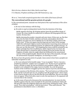 this to be true, whatever else is false, that he must hope.
F. D. Maurice, Prophets and Kings of the Old Testament, p. 155.
BI 10-17, "Amos hath conspired against thee in the midst of the house of Israel.
The conventional and the genuine priests of a people
I. The conventional priest. Amaziah was chief priest of the royal sanctuary of the calves
at Bethel.
1. He was in close intimacy with the king.
2. He seeks to expel an independent teacher from the dominion of the king.
(1) By appeal to the king. By bringing against Amos the groundless charge of
treason. By a base slander he endeavours to influence the king against the true
teacher. He does this—
(2) By alarming the prophet. Amaziah said unto Amos, O thou seer, go, flee thee
away into the land of Judah, and there eat bread, and prophesy there: but
prophesy not again any more at Bethel: for it is the king’s chapel, and it is the
king’s court.” It does not appear that the king took any notice of the message
which this authorised religious teacher had sent him concerning Amos; hence, in
order to carry out his malignant purpose, he addresses the prophet and says, “O
thou seer, go, flee thee away.” Not imagining that Amos could be actuated by any
higher principle than that of selfishness, which reigned in his own heart, the
priest advised him to consult his safety by fleeing across the frontier into the
kingdom of Judah, where he might obtain his livelihood by the unrestrained
exercise of his prophetical gifts. Thank God, the days of the Amaziahs, through
the advancement of popular intelligence, are drawing to a close!
II. Here we have the genuine priest of a people. Amos seems to have been a prophet not
nationally recognised as such.
1. He is not ashamed of his humble origin. “I was no prophet,” that is, I am not a
prophet by profession, “neither was I a prophet’s son.” By the son of a prophet he
means a disciple or pupil. He had not studied in any prophetic college. No true
prophet is ever ashamed of his origin, however humble. As a rule the greatest
teachers of the world have struggled up from the regions of poverty and obscurity.
2. He is conscious of the Divinity of his mission. “The Lord took me as I followed the
flock, and the Lord said unto me, Go, prophesy unto My people Israel.” Amos seems
to have had no doubt at all as to the fact that the Lord called him. How he was called
does not appear. When God calls a man to work, the man knows it. No argument will
convince him to the contrary.
3. In the name of heaven he denounces the conventional priest. In return for this
rebellion against Jehovah, Amos foretells for the priest the punishment which will
fall upon him when the judgment shall come upon Israel, meeting his words, “Thou
sayest, Thou shalt not prophesy” with the keen retort, “Thus saith Jehovah.” The
punishment is described in verse 17. (Homilist.)
 