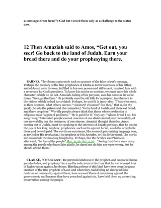 as messages from Israel"s God but viewed them only as a challenge to the status
quo.
12 Then Amaziah said to Amos, “Get out, you
seer! Go back to the land of Judah. Earn your
bread there and do your prophesying there.
BAR ES, "Jeroboam apparently took no account of the false priest’s message.
Perhaps the memory of the true prophecies of Elisha as to the successes of his father,
and of Jonah as to his own, fulfilled in his own person and still recent, inspired him with
a reverence for God’s prophets. To know his motive or motives, we must know his whole
character, which we do not. Amaziah, failing of his purpose, uses his name as far as he
dares. “Seer, go flee thee.” He probably uses the old title for a prophet, in reference to
the visions which he had just related. Perhaps, he used it in irony also . “Thou who seest,
as thou deemest, what others see not, “visionary! visionist!” flee thee,” that is, for thy
good; (he acts the patron and the counselor;) “to the land of Judah, and there eat bread,
and there prophesy.” Worldly people always think that those whose profession is
religious make “a gain of godliness.” “He is paid for it,” they say. “Whose bread I eat, his
song I sing.” Interested people cannot conceive of one disinterested; nor the worldly, of
one unworldly; nor the insincere, of one sincere. Amaziah thought then that Amos,
coming out of Judah, must he speaking in the interests of Judah; perhaps, that he was in
the pay of her king. Anyhow, prophecies, such as his against Israel, would be acceptable
there and be well paid. The words are courteous, like so much patronizing language now,
as to God or His revelation, His prophets or His Apostles, or His divine word. The words
are measured: the meaning blasphemy. Perhaps, like the Scribes and Pharisees
afterward, “he feared the people” Mat_21:26; Act_5:26. : “Seeing that there were many
among the people who beard him gladly, he dared not do him any open wrong, lest he
should offend them.”
CLARKE, "O thou seer - He pretends kindness to the prophet, and counsels him to
go into Judea, and prophesy there and be safe, even in the time that he had accused him
of high treason against Jeroboam. Hireling priests of this kind have ever been the great
enemies of the true prophets of God; and when they could bring no charge of false
doctrine or immorality against them, have accused them of conspiring against the
government; and because they have preached against sin, have held them up as exciting
insurrection among the people.
 