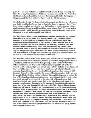 perfect, he yet respected and honored the servants of God. Hence, by saying, Eat
there thy bread, Amaziah means that there was a safe residence for the Prophets in
the kingdom of Judah, and that they were there esteemed both by the king and by
the people, and that they might live there. This is the third argument.
ow follows the fourth: “If thou dost object to me, and say that thou art a Prophet,
and that it is neither lawful nor right in thee to be silent, be a prophet there. Thou
knowest that prophets are attended to in the kingdom of Judah; thou mayest then
perform thine office there, and live at liberty, and without fear.” We hence see four
of the reasons by which Amaziah attempted to persuade the Prophet Amos to leave
the people of Israel, and to go to his own kindred.
But there follows a fifth reason: But in Bethel prophesy no more; for the sanctuary
of the king it is, and his court. Here Amaziah annoys the Prophet by another
pretense, or he tries, at least, to shake his courage, by intimating that it was
unbecoming to raise commotions in the kingdom of Israel, and also that, by so
doing, he offended God, because Jeroboam was a divinely appointed king, and
endued with the chief authority. Since then the king could, by his own right,
institute new modes of worship, Amaziah here argues that it is not in the power of
any one who pleased to pull down those rites which had been universally received,
and then confirmed by a royal edict, but that they ought to be received without any
dispute. We then perceive now the import of the whole.
But it must be noticed in this place, that we must be watchful, not only against the
open violence and cruelty of enemies, but also against their intrigues; for as Satan is
a murderer, and has been so from the beginning, so he is also the father of lies.
Whosoever then wishes strenuously and constantly to spend his labors for the
Church and for God, must prepare himself for a contest with both: he must resist all
fears and all intrigues. We see some not so fearful, though a hundred deaths were
denounced upon them, who are yet not sufficiently cautious when enemies craftily
insinuate themselves. I have not, therefore, said without reason, that God’s servants
have need of being fortified against both; that they ought to be prepared against the
fear of death, and remain intrepid, though they must die, and that they ought to lay
down their necks, if needs be, while performing their office, and to seal their
doctrine with their own blood; — and that, on the other hand, their ought to be
prudent; for oftentimes the enemies of the truth assail them by flatteries; and the
experience of our own times sufficiently proves this. More danger, I know, has ever
been from this quarter; that is, when enemies attempt to terrify by such objections
as these, “What is your purpose? See, the whole world must necessarily at length be
consumed by calamities. What else do you seek, but that religion should everywhere
flourish, that sound learning should be valued, that peace should prevail
everywhere? But we see that the fiercest war is at hand: if once it should arise, all
places would be full of calamities, savage barbarity, and cruelty, would follow, and
religion would perish: all this ye will effect by your pertinacity.” These things have
often been said to us. When therefore we read this passage, we ought to notice the
arts by which Satan has been trying to undermine the efforts of the godly, and the
constancy of God’s servants.
 