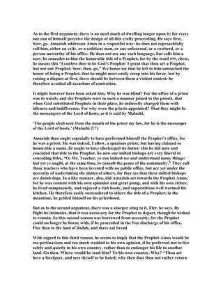 As to the first argument, there is no need much of dwelling longer upon it; for every
one can of himself perceive the design of all this crafty proceeding. He says first,
Seer, go. Amaziah addresses Amos in a respectful way: he does not reproachfully
call him, either an exile, or a seditious man, or one unlearned, or a cowherd, or a
person unworthy of his office. He does not use any such language, but calls him a
seer; he concedes to him the honorable title of a Prophet; for by the word ‫,חזה‬ chese,
he means this “I confess thee to be God’s Prophet: I grant that thou art a Prophet,
but not our Prophet; Seer, then, go.” We hence see that he left to him untouched the
honor of being a Prophet, that he might more easily creep into his favor, lest by
raising a dispute at first, there should be between them a violent contest: he
therefore avoided all occasions of contention.
It might however have been asked him, Why he was blind? For the office of a priest
was to watch; and the Prophets were in such a manner joined to the priests, that
when God substituted Prophets in their place, he indirectly charged them with
idleness and indifference. For why were the priests appointed? That they might be
the messengers of the Lord of hosts, as it is said by Malachi,
‘The people shall seek from the mouth of the priest my law, for he is the messenger
of the Lord of hosts,’ (Malachi 2:7)
Amaziah then ought especially to have performed himself the Prophet’s office, for
he was a priest. He was indeed, I allow, a spurious priest; but having claimed so
honorable a name, he ought to have discharged its duties: this he did note and
conceded that title to the Prophet. So now our milted bishops are very liberal in
conceding titles, “O, Mr. Teacher, ye can indeed see and understand many things:
but yet ye ought, at the same time, to consult the peace of the community.” They call
those teachers who have been invested with no public office, but are yet under the
necessity of undertaking the duties of others, for they see that these milted bishops
are dumb dogs. In a like manner, also, did Amaziah act towards the Prophet Amos;
for he was content with his own splendor and great pomp, and with his own riches;
he lived sumptuously, and enjoyed a rich booty, and superstitions well warmed his
kitchen. He therefore easily surrendered to others the title of a Prophet: in the
meantime, he prided himself on his priesthood.
But as to the second argument, there was a sharper sting in it, Flee, he says. By
flight he intimates, that it was necessary for the Prophet to depart, though he wished
to remain. So this second reason was borrowed from necessity; for the Prophet
could no longer be borne with, if he proceeded in the free discharge of his office.
Flee then to the land of Judah, and there eat bread
With regard to this third reason, he seems to imply that the Prophet Amos would be
too pertinacious and too much wedded to his own opinion, if he preferred not to live
safely and quietly in his own country, rather than to endanger his life in another
land. Go then. Where would he send him? To his own country. Why? “Thou art
here a foreigner, and sees thyself to be hated; why then dost thou not rather return
 
