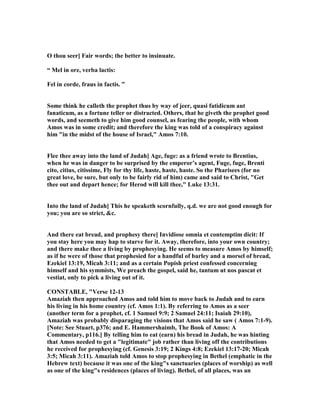 O thou seer] Fair words; the better to insinuate.
“ Mel in ore, verba lactis:
Fel in corde, fraus in factis. ”
Some think he calleth the prophet thus by way of jeer, quasi fatidicum aut
fanaticum, as a fortune teller or distracted. Others, that he giveth the prophet good
words, and seemeth to give him good counsel, as fearing the people, with whom
Amos was in some credit; and therefore the king was told of a conspiracy against
him "in the midst of the house of Israel," Amos 7:10.
Flee thee away into the land of Judah] Age, fuge: as a friend wrote to Brentius,
when he was in danger to be surprised by the emperor’s agent, Fuge, fuge, Brenti
cito, citius, citissime, Fly for thy life, haste, haste, haste. So the Pharisees (for no
great love, be sure, but only to be fairly rid of him) came and said to Christ, "Get
thee out and depart hence; for Herod will kill thee," Luke 13:31.
Into the land of Judah] This he speaketh scornfully, q.d. we are not good enough for
you; you are so strict, &c.
And there eat bread, and prophesy there] Invidiose omnia et contemptim dicit: If
you stay here you may hap to starve for it. Away, therefore, into your own country;
and there make thee a living by prophesying. He seems to measure Amos by himself;
as if he were of those that prophesied for a handful of barley and a morsel of bread,
Ezekiel 13:19, Micah 3:11; and as a certain Popish priest confessed concerning
himself and his symmists, We preach the gospel, said he, tantum ut nos pascat et
vestiat, only to pick a living out of it.
CO STABLE, "Verse 12-13
Amaziah then approached Amos and told him to move back to Judah and to earn
his living in his home country (cf. Amos 1:1). By referring to Amos as a seer
(another term for a prophet, cf. 1 Samuel 9:9; 2 Samuel 24:11; Isaiah 29:10),
Amaziah was probably disparaging the visions that Amos said he saw ( Amos 7:1-9).
[ ote: See Stuart, p376; and E. Hammershaimb, The Book of Amos: A
Commentary, p116.] By telling him to eat (earn) his bread in Judah, he was hinting
that Amos needed to get a "legitimate" job rather than living off the contributions
he received for prophesying (cf. Genesis 3:19; 2 Kings 4:8; Ezekiel 13:17-20; Micah
3:5; Micah 3:11). Amaziah told Amos to stop prophesying in Bethel (emphatic in the
Hebrew text) because it was one of the king"s sanctuaries (places of worship) as well
as one of the king"s residences (places of living). Bethel, of all places, was an
 