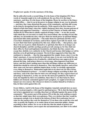 Prophet now speaks: It is the sanctuary of the king.
But he adds afterwards a second thing, It is the house of the kingdom (52) These
words of Amaziah ought to be well considered. He says first, It is the king’s
sanctuary, and then, It is the house of the kingdom. Hence he ascribes to the king a
twofold office, — that it was in his power to change religion in any way he pleased,
— and then, that Amos disturbed the peace of the community, and thus did wrong
to the king by derogating from his authority. With regard to the first clause, it is
indeed certain that kings, when they rightly discharge their duty, become patrons of
religion and supporters (nutricios — nursers) of the Church, as Isaiah calls them,
(Isaiah 49:23) What then is chiefly required of kings, is this — to use the swords
with which they are invested, to render free (asserendum ) the worship of God. But
still they are inconsiderate men, who give them too much power in spiritual things;
(qui faciunt illos nimis spirituales —who make them too spiritual) and this evil is
everywhere dominant in Germany; and in these regions it prevails too much. And
we now find what fruit is produced by this root, which is this, — that princes, and
those who are in power, think themselves so spiritual, that there is no longer any
church discipline; and this sacrilege greatly prevails among us; for they limit not
their office by fixed and legitimate boundaries, but think that they cannot rule,
except they abolish every authority in the Church and become chief judges as well in
doctrine as in all spiritual government. The devil then suggested at that time this
sentiment to Amaziah, — that the king appointed the temple: hence, since it was the
king’s sanctuary, it was not lawful for a private man, it was not even lawful for any
one, to deny that religion to be of authority, which had been once approved of, and
pleased the king. And princes listen to a sweet song, when impostors lead them
astray; and they desire nothing more than that all things without any difference or
distinction should be referred to themselves. They then gladly interfere, and at first
show some zeal, but mere ambition impels them, as they so carefully appropriate
every thing to themselves. Moderation ought then to be observed; for this evil has
ever been dominant in princes — to wish to change religion according to their will
and fancy, and at the same time for their own advantage; for they regard what is of
advantage to themselves, as they are not for the most part guided by the Spirit of
God, but impelled by their own ambition. Since then we see that Satan by these
hidden arts formerly contended against God’s prophets, we ought to bewail and
lament our own courses. But whosoever desires to conduct himself as it behaves
him, let him watch against this evil.
It now follows, And it is the house of the kingdom Amaziah contends here no more
for the royal prerogative, with regard to spiritual power. “Be it, that the king ought
not to have appointed new worship, thou hast yet offended against the peace of the
community.” The greater part of the princes (53) at this day seek nothing so much
as that they might enjoy their own quietness. They ever declare that they would he
courageous enough even to death in the defense of their first confession; but yet
what are the teachers they seek for themselves? Even those who avoid the cross and
who, to gratify the Papists, or to render them at least somewhat milder, change
according to their wishes: for we see at this day that the minds of princes are
inflamed by these fanners, not to spare the sacramentarians, nor allow to be called
 