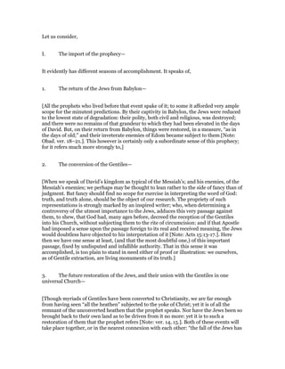 Let us consider,
I. The import of the prophecy—
It evidently has different seasons of accomplishment. It speaks of,
1. The return of the Jews from Babylon—
[All the prophets who lived before that event spake of it; to some it afforded very ample
scope for the minutest predictions. By their captivity in Babylon, the Jews were reduced
to the lowest state of degradation: their polity, both civil and religious, was destroyed;
and there were no remains of that grandeur to which they had been elevated in the days
of David. But, on their return from Babylon, things were restored, in a measure, “as in
the days of old;” and their inveterate enemies of Edom became subject to them [Note:
Obad. ver. 18–21.]. This however is certainly only a subordinate sense of this prophecy;
for it refers much more strongly to,]
2. The conversion of the Gentiles—
[When we speak of David’s kingdom as typical of the Messiah’s; and his enemies, of the
Messiah’s enemies; we perhaps may be thought to lean rather to the side of fancy than of
judgment. But fancy should find no scope for exercise in interpreting the word of God:
truth, and truth alone, should be the object of our research. The propriety of such
representations is strongly marked by an inspired writer; who, when determining a
controversy of the utmost importance to the Jews, adduces this very passage against
them, to shew, that God had, many ages before, decreed the reception of the Gentiles
into his Church, without subjecting them to the rite of circumcision: and if that Apostle
had imposed a sense upon the passage foreign to its real and received meaning, the Jews
would doubtless have objected to his interpretation of it [Note: Acts 15:13-17.]. Here
then we have one sense at least, (and that the most doubtful one,) of this important
passage, fixed by undisputed and infallible authority. That in this sense it was
accomplished, is too plain to stand in need either of proof or illustration: we ourselves,
as of Gentile extraction, are living monuments of its truth.]
3. The future restoration of the Jews, and their union with the Gentiles in one
universal Church—
[Though myriads of Gentiles have been converted to Christianity, we are far enough
from having seen “all the heathen” subjected to the yoke of Christ; yet it is of all the
remnant of the unconverted heathen that the prophet speaks. Nor have the Jews been so
brought back to their own land as to be driven from it no more: yet it is to such a
restoration of them that the prophet refers [Note: ver. 14, 15.]. Both of these events will
take place together, or in the nearest connexion with each other: “the fall of the Jews has
 