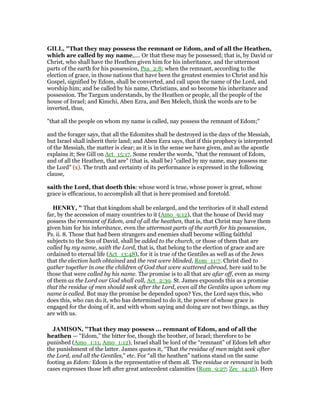 GILL, "That they may possess the remnant or Edom, and of all the Heathen,
which are called by my name,.... Or that these may be possessed; that is, by David or
Christ, who shall have the Heathen given him for his inheritance, and the uttermost
parts of the earth for his possession, Psa_2:8; when the remnant, according to the
election of grace, in those nations that have been the greatest enemies to Christ and his
Gospel, signified by Edom, shall be converted, and call upon the name of the Lord, and
worship him; and be called by his name, Christians, and so become his inheritance and
possession. The Targum understands, by the Heathen or people, all the people of the
house of Israel; and Kimchi, Aben Ezra, and Ben Melech, think the words are to be
inverted, thus,
"that all the people on whom my name is called, nay possess the remnant of Edom;''
and the forager says, that all the Edomites shall be destroyed in the days of the Messiah,
but Israel shall inherit their land; and Aben Ezra says, that if this prophecy is interpreted
of the Messiah, the matter is clear; as it is in the sense we have given, and as the apostle
explains it; See Gill on Act_15:17. Some render the words, "that the remnant of Edom,
and of all the Heathen, that are" (that is, shall be) "called by my name, may possess me
the Lord" (x). The truth and certainty of its performance is expressed in the following
clause,
saith the Lord, that doeth this: whose word is true, whose power is great, whose
grace is efficacious, to accomplish all that is here promised and foretold.
HE RY, " That that kingdom shall be enlarged, and the territories of it shall extend
far, by the accession of many countries to it (Amo_9:12), that the house of David may
possess the remnant of Edom, and of all the heathen, that is, that Christ may have them
given him for his inheritance, even the uttermost parts of the earth for his possession,
Ps. ii. 8. Those that had been strangers and enemies shall become willing faithful
subjects to the Son of David, shall be added to the church, or those of them that are
called by my name, saith the Lord, that is, that belong to the election of grace and are
ordained to eternal life (Act_13:48), for it is true of the Gentiles as well as of the Jews
that the election hath obtained and the rest were blinded, Rom_11:7. Christ died to
gather together in one the children of God that were scattered abroad, here said to be
those that were called by his name. The promise is to all that are afar off, even as many
of them as the Lord our God shall call, Act_2:39. St. James expounds this as a promise
that the residue of men should seek after the Lord, even all the Gentiles upon whom my
name is called. But may the promise be depended upon? Yes, the Lord says this, who
does this, who can do it, who has determined to do it, the power of whose grace is
engaged for the doing of it, and with whom saying and doing are not two things, as they
are with us.
JAMISO , "That they may possess ... remnant of Edom, and of all the
heathen — “Edom,” the bitter foe, though the brother, of Israel; therefore to be
punished (Amo_1:11, Amo_1:12), Israel shall be lord of the “remnant” of Edom left after
the punishment of the latter. James quotes it, “That the residue of men might seek after
the Lord, and all the Gentiles,” etc. For “all the heathen” nations stand on the same
footing as Edom: Edom is the representative of them all. The residue or remnant in both
cases expresses those left after great antecedent calamities (Rom_9:27; Zec_14:16). Here
 