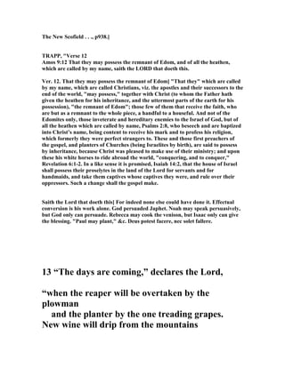 The ew Scofield . . ., p938.]
TRAPP, "Verse 12
Amos 9:12 That they may possess the remnant of Edom, and of all the heathen,
which are called by my name, saith the LORD that doeth this.
Ver. 12. That they may possess the remnant of Edom] "That they" which are called
by my name, which are called Christians, viz. the apostles and their successors to the
end of the world, "may possess," together with Christ (to whom the Father hath
given the heathen for his inheritance, and the uttermost parts of the earth for his
possession), "the remnant of Edom"; those few of them that receive the faith, who
are but as a remnant to the whole piece, a handful to a houseful. And not of the
Edomites only, those inveterate and hereditary enemies to the Israel of God, but of
all the heathen which are called by name, Psalms 2:8, who beseech and are baptized
into Christ’s name, being content to receive his mark and to profess his religion,
which formerly they were perfect strangers to. These and those first preachers of
the gospel, and planters of Churches (being Israelites by birth), are said to possess
by inheritance, because Christ was pleased to make use of their ministry; and upon
these his white horses to ride abroad the world, "conquering, and to conquer,"
Revelation 6:1-2. In a like sense it is promised, Isaiah 14:2, that the house of Israel
shall possess their proselytes in the land of the Lord for servants and for
handmaids, and take them captives whose captives they were, and rule over their
oppressors. Such a change shall the gospel make.
Saith the Lord that doeth this] For indeed none else could have done it. Effectual
conversion is his work alone. God persuaded Japhet. oah may speak persuasively,
but God only can persuade. Rebecca may cook the venison, but Isaac only can give
the blessing. "Paul may plant," &c. Deus potest facere, nec solet fallere.
13 “The days are coming,” declares the Lord,
“when the reaper will be overtaken by the
plowman
and the planter by the one treading grapes.
ew wine will drip from the mountains
 