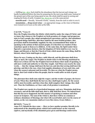 — fulfilling Lev_26:5. Such shall be the abundance that the harvest and vintage can
hardly be gathered before the time for preparing for the next crop shall come. Instead of
the greater part of the year being spent in war, the whole shall be spent in sowing and
reaping the fruits of earth. Compare Isa_65:21-23, as to the same period.
soweth seed — literally, “draweth it forth,” namely, from the sack in order to sow it.
mountains ... drop sweet wine — an appropriate image, as the vines in Palestine
were trained on terraces at the sides of the hills.
CALVI , "Verse 13
Here the Prophet describes the felicity which shall be under the reign of Christ: and
we know that whenever the Prophets set forth promises of a happy and prosperous
state to God’s people, they adopt metaphorical expressions, and say, that abundance
of all good things shall flow, that there shall be the most fruitful produce, that
provisions shall be bountifully supplied; for they accommodated their mode of
speaking to the notions of that ancient people; it is therefore no wonders if they
sometimes speak to them as to children. At the same time, the Spirit under these
figurative expressions declares, that the kingdom of Christ shall in every way be
happy and blessed, or that the Church of God, which means the same thing, shall be
blessed, when Christ shall begin to reign.
Hence he says, Coming are the days, saith Jehovah, and the plowman shall draw
nigh, or meet, the reaper The Prophet no doubt refers to the blessing mentioned by
Moses in Leviticus 26:5 for the Prophets borrowed thence their mode of speaking, to
add more credit and authority to what they taught. And Moses uses nearly the same
words, — that the vintage shall meet the harvest, and also that sowing shall meet the
plowing: and this is the case, when God supplies abundance of corn and wine, and
when the season is pleasant and favorable. We then see what the Prophet means,
that is, that God would so bless his people, that he would suffer no lack of good
things.
The plowman then shall come nigh the reaper; and the treader of grapes, the bearer
of seed. When they shall finish the harvest, they shall begin to plow, for the season
will be most favorable; and then when they shall complete their vintage, they shall
sow. Thus the fruitfulness, as I have said, of all produce is mentioned.
The Prophet now speaks in a hyperbolical language, and says, Mountains shall drop
sweetness, and all the hills shall melt, that is, milk shall flow down. We indeed know
that this has never happened; but this manner of speaking is common and often
occurs in Scripture. The sum of the whole is, that there will be no common or
ordinary abundance of blessings, but what will exceed belief, and even the course of
nature, as the very mountains shall as it were flow down. It now follows —
BE SO , "Verse 13
Amos 9:13. Behold the days come — Here we have another promise, literally to be
understood of the abundant plenty which God would bestow on the returned
captives, and mystically of the abundant grace given and blessings conferred in
 