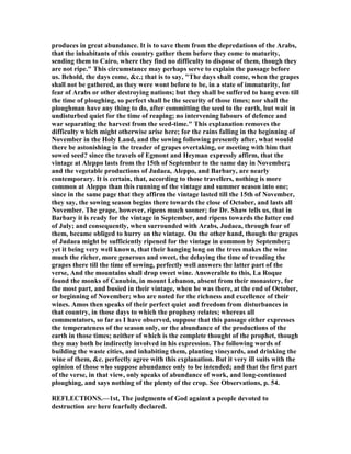 produces in great abundance. It is to save them from the depredations of the Arabs,
that the inhabitants of this country gather them before they come to maturity,
sending them to Cairo, where they find no difficulty to dispose of them, though they
are not ripe." This circumstance may perhaps serve to explain the passage before
us. Behold, the days come, &c.; that is to say, "The days shall come, when the grapes
shall not be gathered, as they were wont before to be, in a state of immaturity, for
fear of Arabs or other destroying nations; but they shall be suffered to hang even till
the time of ploughing, so perfect shall be the security of those times; nor shall the
ploughman have any thing to do, after committing the seed to the earth, but wait in
undisturbed quiet for the time of reaping; no intervening labours of defence and
war separating the harvest from the seed-time." This explanation removes the
difficulty which might otherwise arise here; for the rains falling in the beginning of
ovember in the Holy Land, and the sowing following presently after, what would
there be astonishing in the treader of grapes overtaking, or meeting with him that
sowed seed? since the travels of Egmont and Heyman expressly affirm, that the
vintage at Aleppo lasts from the 15th of September to the same day in ovember;
and the vegetable productions of Judaea, Aleppo, and Barbary, are nearly
contemporary. It is certain, that, according to those travellers, nothing is more
common at Aleppo than this running of the vintage and summer season into one;
since in the same page that they affirm the vintage lasted till the 15th of ovember,
they say, the sowing season begins there towards the close of October, and lasts all
ovember. The grape, however, ripens much sooner; for Dr. Shaw tells us, that in
Barbary it is ready for the vintage in September, and ripens towards the latter end
of July; and consequently, when surrounded with Arabs, Judaea, through fear of
them, became obliged to hurry on the vintage. On the other hand, though the grapes
of Judaea might be sufficiently ripened for the vintage in common by September;
yet it being very well known, that their hanging long on the trees makes the wine
much the richer, more generous and sweet, the delaying the time of treading the
grapes there till the time of sowing, perfectly well answers the latter part of the
verse, And the mountains shall drop sweet wine. Answerable to this, La Roque
found the monks of Canubin, in mount Lebanon, absent from their monastery, for
the most part, and busied in their vintage, when he was there, at the end of October,
or beginning of ovember; who are noted for the richness and excellence of their
wines. Amos then speaks of their perfect quiet and freedom from disturbances in
that country, in those days to which the prophesy relates; whereas all
commentators, so far as I have observed, suppose that this passage either expresses
the temperateness of the season only, or the abundance of the productions of the
earth in those times; neither of which is the complete thought of the prophet, though
they may both be indirectly involved in his expression. The following words of
building the waste cities, and inhabiting them, planting vineyards, and drinking the
wine of them, &c. perfectly agree with this explanation. But it very ill suits with the
opinion of those who suppose abundance only to be intended; and that the first part
of the verse, in that view, only speaks of abundance of work, and long-continued
ploughing, and says nothing of the plenty of the crop. See Observations, p. 54.
REFLECTIO S.—1st, The judgments of God against a people devoted to
destruction are here fearfully declared.
 