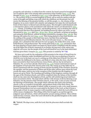 prosperity and salvation, is evident from the context; for Israel cannot be brought back
out of captivity after it has already taken possession of the Gentiles (Amo_9:12). The
thought of Amo_9:14, as attached to Amo_9:13, is the following: As the land of Israel,
i.e., the territory of the re-erected kingdom of David, will no more be smitten with the
curse of drought and failing crops with which the rebellious are threatened, but will
receive the blessing of the greatest fertility, so will the people, i.e., the citizens of this
kingdom, be no more visited with calamity and judgment, but enjoy the rich beneficent
fruits of their labour in blessed and unbroken peace. This thought is individualized with
a retrospective glance at the punishment with which the sinners are threatened in Amo_
5:11, - namely, as building waste cities, and dwelling therein, and as drinking the wine of
the vineyards that have been planted; not building houses for others any more, as was
threatened in Amo_5:11, after Deu_28:30, Deu_28:39; and lastly, as laying out gardens,
and eating the fruit thereof, without its being consumed by strangers (Deu_28:33). This
blessing will endure for ever (Amo_9:15). Their being planted in their land denotes, not
the settling of the people in their land once more, but their firm and lasting
establishment and fortification therein. The Lord will make Israel, i.e., His rescued
people, into a plantation that will never be torn up again, but strikes firm roots, sends
forth blossom, and produces fruit. The words point back to 2Sa_7:10, and declare that
the firm planting of Israel which was begun by David will be completed with the raising
up of the fallen hut of David, inasmuch as no further driving away of the nation into
captivity will occur, but the people of the Lord will dwell for ever in the land which their
God has given them. Compare Jer_24:6. This promise is sealed by ‫אל‬ ‫יי‬ ‫ר‬ ַ‫מ‬ፎ.
We have not to seek for the realization of this promise in the return of Israel from its
captivity to Palestine under Zerubbabel and Ezra; for this was no planting of Israel to
dwell for ever in the land, nor was it a setting up of the fallen hut of David. Nor have we
to transfer the fulfilment to the future, and think of a time when the Jews, who have
been converted to their God and Saviour Jesus Christ, will one day be led back to
Palestine. For, as we have already observed at Joe_3:18, Canaan and Israel are types of
the kingdom of God and of the church of the Lord. The raising up of the fallen hut of
David commenced with the coming of Christ and the founding of the Christian church by
the apostles; and the possession of Edom and all the other nations upon whom the Lord
reveals His name, took its rise in the reception of the Gentiles into the kingdom of
heaven set up by Christ. The founding and building of this kingdom continue through all
the ages of the Christian church, and will be completed when the fulness of the Gentiles
shall one day enter into the kingdom of God, and the still unbelieving Israel shall have
been converted to Christ. The land which will flow with streams of divine blessing is not
Palestine, but the domain of the Christian church, or the earth, so far as it has received
the blessings of Christianity. The people which cultivates this land is the Christian
church, so far as it stands in living faith, and produces fruits of the Holy Ghost. The
blessing foretold by the prophet is indeed visible at present in only a very small measure,
because Christendom is not yet so pervaded by the Spirit of the Lord, as that it forms a
holy people of God. In many respects it still resembles Israel, which the Lord will have to
sift by means of judgments. This sifting will be first brought to an end through the
judgment upon all nations, which will attend the second coming of Christ. Then will the
earth become a Canaan, where the Lord will dwell in His glorified kingdom in the midst
of His sanctified people.
BI, "Behold, The days come, saith the Lord, that the plowman shall overtake the
reaper.
 