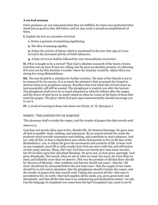 A revival sermon
God’s promises are not exhausted when they are fulfilled, for when once performed they
stand just as good as they did before, and we may await a second accomplishment of
them.
I. Explain the text as a promise of revival.
1. Notice a promise of surprising ingathering.
2. The idea of amazing rapidity.
3. Notice the activity of labour which is mentioned in the text. One sign of a true
revival is the increased activity of God’s labourers.
4. A time of revival shall be followed by very extraordinary conversion.
II. What is taught us by a revival? That God is absolute monarch of the hearts of men.
God does not say here if men are willing, but He gives an absolute promise of a Messing.
If it were net for this doctrine I wonder where the ministry would be. Adam Old is too
strong for young Melanchthons.
III. The text should be a stimulus for further exertion. The duty of the Church is not to
be measured by its success. It is as much the minister’s duty to preach the Gospel in
adverse times as in propitious seasons. Recollect that even when this revival comes an
instrumentality will still be wanted. The ploughman is wanted even after the harvest.
The ploughman shall never be so much esteemed as when he follows after the reaper,
and the Sower of seed never so much valued as when he comes at the heels of those that
tread the grapes. The glory which God puts upon instrumentality should encourage you
to use it.
IV. A word of warning to those who know not Christ. (C. H. Spurgeon.)
NISBET, "THE CONTINUITY OF HARVEST
‘The plowman shall overtake the reaper, and the treader of grapes him that soweth seed.’
Amos 9:13
God does not merely allow man to live. Besides life, He bestows blessings. He gives man
all that is needful—food, clothing, and enjoyment. By an annual miracle He sends the
products which provide sustenance and clothing, and contribute to man’s pleasure. And
yet, with all this, to hear a disobedient man whom God permits to live in the face of his
disobedience—yea, to whom He gives the necessaries and comforts of life, to hear such
an one complain, must fill us with wonder how God can strive with him and still bestow
on him many mercies. Many, did I say? God does not merely give man many mercies,
but He lavishes upon him abundant blessings. He gives not, as man gives, sparingly. God
gives abundantly. Not merely what we ask or what we want, but more, far more than we
need, and infinitely more than we deserve. This was the promise of old that there should
be ‘showers of blessing’—that ‘seedtime and harvest should not cease’—that the ‘old
store’ should not be consumed before the new had come—that the supply of our wants
should be so rich and so abundant, that the ploughman should overtake the reaper, and
the treader of grapes him that soweth seed. Taking into account all this—that man is
permitted to live on earth—that God supplies all his needs, yea, gives generously and
abundantly, and that all the time man is an undeserving and disobedient sinner—we ask,
Can the language of complaint ever come from his lips? Complaint! nay, must it not be
 