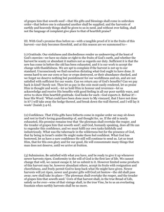 of grapes him that soweth seed’—that His gifts and blessings shall come in unbroken
order—that before one is exhausted another shall be supplied; and the harvests of
earthly and heavenly things shall be given to us in need, and without ever failing, shall
not the language of complaint give place to that of heartfelt praise?
III. With God’s promise thus before us—with a tangible proof of it in the fruits of this
harvest—our duty becomes threefold, and at this season are we summoned to—
(1) Gratitude. Our sinfulness and disobedience render us undeserving of the least of
God’s mercies—we have no claim or right to the fruits of God’s earth, and whether the
harvest be scanty or abundant it matters not as regards our duty. Sufficient it is that the
new has come in before the old has been exhausted, and it is our work to accept the
change with thankfulness. We are apt to complain if the harvest is not up to our
standard. Unconsciously we find ourselves dictating what God ought to have done. It
seems hard to see our corn or hay or crops destroyed, or their abundance checked, and
we forget we deserve nothing but punishment for our worldliness and sin, and are not
satisfied with sufficient for our wants. Can we return any of God’s benefits? Can we pay
back in kind? Surely not. Then let us pay in the coin most easily rendered, let us praise
Him in thought and word,—let us hold Him in honour and reverence—let us
acknowledge and receive His benefits with good feeling in all our poor earthly ways, and
strive to show Him heartfelt gratitude. God looks for such—God expects it. Refuse it!—
hear His Word: ‘What could have been done more to My vineyard, that I have not done
in it? I will take away the hedge thereof, and break down the wall thereof, and I will lay it
waste’ (Isaiah 5:4-6).
(2) Confidence. That if His gifts have hitherto come in regular order we may sit down
and rest in God’s loving guardianship of, and thought for, us. If the old is nearly
exhausted, His promise remains true that ‘the plowman shall overtake the reaper, and
the treader of grapes him that soweth seed’; and God, humanly speaking, does all He can
to engender this confidence, and we must fulfil our own tasks faithfully and
industriously. What was the tabernacle in the wilderness but for the presence of God,
that by being in Israel’s midst He might make them feel confident. What God has
bestowed, let us have a sure confidence He still will continue to send us. Let us trust
Him, that for His own glory and for our good, He will consummate many things that
man does not deserve, until we arrive at fruition.
(3) Submission. Be satisfied with what you have, and be ready to give it up whenever
newer harvests ripen. Conformity to the will of God is the first law of life. We cannot
change that will, we cannot escape it; let us submit to it. However limited some products
of this harvest may be, however abundant others, accept its fruits with resignation and
cheerfulness, and freely permit God to keep back what He might have given. Newer
harvests will yet ripen, newer and greater gifts will God yet bestow—the old shall pass
away; new shall take its place—‘The plowman shall overtake the reaper, and the treader
of grapes him that soweth seed.’ Corn of that harvest shall, in the true Bread of Life,
satisfy us for ever—wine of that vintage shall, in the true Vine, be to us an everlasting
fountain when earthly harvests shall be no more.
 