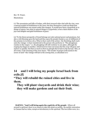 Rev. W. Fraser.
Illustrations
(1) ‘The mountains and hills of Judæa, with their terraced sides clad with the vine, were
a natural symbol of fruitfulness to the Jews; but they themselves could not think that
natural fruitfulness was meant under this imagery. It would have been a hyperbole as to
things of nature, but what in natural things is a hyperbole, is but a faint shadow of the
joys and delights and glad fruitfulness of grace.’
(2) ‘To the future prosperity of Israel belongs not only national power and greatness, but
also a rich blessing upon the land and thus upon the people (Isaiah 5:13), in fulfilment of
the promise in Leviticus 26:5. What is there said of the action—the threshing shall reach
unto the vintage—is here transferred to the person who performs it. “The ploughman
reaches to the reaper,” i.e. the ploughing will still continue in one place, although the
reaping has begun in another, which however does not mean that the crop will grow and
mature so quickly, but that so much is there to plough that it lasts to the harvest. This, at
all events, is the meaning of the next clause, “The treader of grapes [will reach] to the
sower of seed”=the vintage will last to the sowing time, so abundant is it.’
14 and I will bring my people Israel back from
exile.[f]
“They will rebuild the ruined cities and live in
them.
They will plant vineyards and drink their wine;
they will make gardens and eat their fruit.
BAR ES, "And I will bring again the captivity of My people - Where all
around is spiritual, there is no reason to take this alone as earthly. An earthly restoration
to Canaan had no value, except as introductory to the spiritual. The two tribes were, in a
 