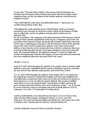 is a fact that, "The land which will flow with streams of divine blessing is not
Palestine, but the domain of the Christian church.[42] This divine project will be
completed when, one day, the fullness of the Gentiles shall have entered into the
kingdom of Christ.
"They shall build the waste cities, and shall inhabit them ..." Barnes gave an
excellent interpretation of this, thus:
"Throughout the world, amid the desert of Heathendom, which was formerly
deserted by God, Churches of Christ have arisen, which, for the firmness of faith,
may be called cities, and for the gladness of hope which needeth not to be
ashamed."[43]
By way of summary: The raising up of the fallen tabernacle of David began with the
coming of Christ and the establishment of his church, or kingdom, upon earth. The
possession of the remnant of Edom and all the other Gentile nations upon whom the
Lord's name is called began to take place with the missionary thrust of the apostolic
church; the return of God's people from captivity, is the return of uncounted
millions of men from the service and pursuit of sin, with the resultant joy that issues
in such great blessings that the most extravagant metaphor is necessary to describe
them. The continued sifting of "the righteous remnant" of whatever origin will
continue throughout time until the full company of God's redeemed from earth shall
have been completed. Blessed be the name of the Lord. Amen.
TRAPP, "Verse 14
Amos 9:14 And I will bring again the captivity of my people of Israel, and they shall
build the waste cities, and inhabit [them]; and they shall plant vineyards, and drink
the wine thereof; they shall also make gardens, and eat the fruit of them.
Ver. 14. And I will bring again the captivity of my people] There is an elegance in
the original that cannot be translated into English, and God seems delighted with
such alliteration, as hath been before observed; to show the lawful use of rhetoric in
divine discourses, so it be not affected, abused, idolized. This promise is fulfilled
when believers are by the gospel brought "from darkness to light, and from the
power of Satan unto God, that they may receive forgiveness of sins," Acts 26:18, and
be set free from the tyranny of corruption and terror of death, Hebrews 2:14-15,
Colossians 1:13, Luke 1:74, Zechariah 9:11, Psalms 68:19.
And they shall build the waste cities] Restore the sincere service of God, as those
noble reformers did in all ages; fetching the Church, as it were, out of the
wilderness, where she had long lain hidden, Revelation 12:6, and whence she is said
at length to come "leaning upon her beloved," Song of Solomon 8:5.
And they shall plant vineyards] That is, particular Churches.
 