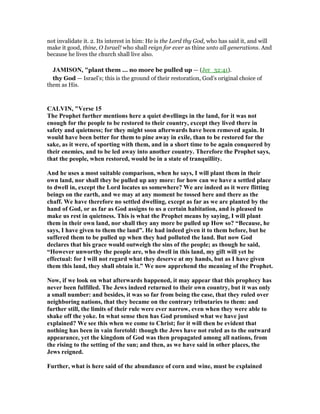 not invalidate it. 2. Its interest in him: He is the Lord thy God, who has said it, and will
make it good, thine, O Israel! who shall reign for ever as thine unto all generations. And
because he lives the church shall live also.
JAMISO , "plant them ... no more be pulled up — (Jer_32:41).
thy God — Israel’s; this is the ground of their restoration, God’s original choice of
them as His.
CALVI , "Verse 15
The Prophet further mentions here a quiet dwellings in the land, for it was not
enough for the people to be restored to their country, except they lived there in
safety and quietness; for they might soon afterwards have been removed again. It
would have been better for them to pine away in exile, than to be restored for the
sake, as it were, of sporting with them, and in a short time to be again conquered by
their enemies, and to be led away into another country. Therefore the Prophet says,
that the people, when restored, would be in a state of tranquillity.
And he uses a most suitable comparison, when he says, I will plant them in their
own land, nor shall they be pulled up any more: for how can we have a settled place
to dwell in, except the Lord locates us somewhere? We are indeed as it were flitting
beings on the earth, and we may at any moment be tossed here and there as the
chaff. We have therefore no settled dwelling, except as far as we are planted by the
hand of God, or as far as God assigns to us a certain habitation, and is pleased to
make us rest in quietness. This is what the Prophet means by saying, I will plant
them in their own land, nor shall they any more be pulled up How so? “Because, he
says, I have given to them the land”. He had indeed given it to them before, but he
suffered them to be pulled up when they had polluted the land. But now God
declares that his grace would outweigh the sins of the people; as though he said,
“However unworthy the people are, who dwell in this land, my gift will yet be
effectual: for I will not regard what they deserve at my hands, but as I have given
them this land, they shall obtain it.” We now apprehend the meaning of the Prophet.
ow, if we look on what afterwards happened, it may appear that this prophecy has
never been fulfilled. The Jews indeed returned to their own country, but it was only
a small number: and besides, it was so far from being the case, that they ruled over
neighboring nations, that they became on the contrary tributaries to them: and
further still, the limits of their rule were ever narrow, even when they were able to
shake off the yoke. In what sense then has God promised what we have just
explained? We see this when we come to Christ; for it will then be evident that
nothing has been in vain foretold: though the Jews have not ruled as to the outward
appearance, yet the kingdom of God was then propagated among all nations, from
the rising to the setting of the sun; and then, as we have said in other places, the
Jews reigned.
Further, what is here said of the abundance of corn and wine, must be explained
 