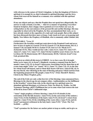 with reference to the nature of Christ’s kingdom. As then the kingdom of Christ is
spiritual, it is enough for us, that it abounds in spiritual blessings: and the Jews,
whom God reserved for himself as a remnant, were satisfied with this spiritual
abundance.
If any one objects and says, that the Prophet does not speak here allegorically; the
answer is ready at hand, even this, — that it is a manner of speaking everywhere
found in Scripture, that a happy state is painted as it were before our eyes, by
setting before us the conveniences of the present life and earthly blessings: this may
especially be observed in the Prophets, for they accommodated their style, as we
have already stated, to the capacities of a rude and weak people. But as this subject
has been discussed elsewhere more at large, I only touch on it now as in passing and
lightly. ow follows the Prophecy of Obadiah, who is commonly called Abdiah. (66)
CO STABLE, "Verse 15
Furthermore the Israelites would put roots down in the Promised Land and never
have to leave it again (cf. Genesis 13:14-15; Genesis 17:7-8; Deuteronomy 30:1-5; 2
Samuel 7:10; Jeremiah 30:10-11; Ezekiel 37:25; Joel 3:17-21; Micah 4:4-7;
Zechariah 14:11). They would not fear exile ( Amos 4:2-3; Amos 5:5; Amos 5:27;
Amos 6:7; Amos 7:11; Amos 7:17; Amos 9:4) but would be secure from every foe (cf.
Leviticus 26:7-8; Deuteronomy 28:7; Deuteronomy 28:10). Yahweh, Israel"s true
God, promised this.
"The pivot on which all this turns is CHRIST. As we have seen, He is brought
before us in Amos:-(1) As Israel"s Shepherd, rescuing a remnant from the lion"s
mouth [ Amos 3:12]. (2) As Israel"s Intercessor, beseeching God for them that at all
events some might "arise" (or "stand," R.V) [ Amos 7:2; Amos 7:5]. (3) As the One
for whom Israel will mourn, and to whom their hearts will turn [ Amos 8:10]. (4) As
the true David, who will bring in the state of blessing and peace which God has from
the beginning purposed for His people [ Amos 9:11]." [ ote: Harold P. Barker,
Christ in the Minor Prophets, p36.]
The end of the Exile saw only a dim foreview of the blessings Amos announced here.
Blessings in the church age do not compare either. Amillennialists see the fulfillment
in the Israelites" return from exile, in the church age in a spiritual sense (i.e,
abundant spiritual blessings), or in heaven. [ ote: See Bruce K. Waltke, An Old
Testament Theology, p835.] Fulfillment has yet to come when God restores the tent
of David in Jesus Christ"s millennial reign.
"Amos" single prophecy of future blessing ( Amos 9:11-15) details (1) the
restoration of the Davidic dynasty ( Amos 9:11); (2) the conversion of the nations (
Amos 9:12); (3) the fruitfulness of the land ( Amos 9:13); (4) Israel"s return from
captivity ( Amos 9:14); (5) the rebuilding of the waste cities ( Amos 9:14); and (6)
Israel"s permanent settlement in the holy land ( Amos 9:15)." [ ote: The ew
Scofield . . ., p938.]
"God"s promises for the future are anchor points to keep us stable, and to give us
 