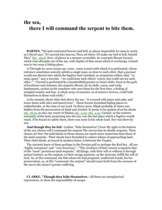 the sea,
there I will command the serpent to bite them.
BAR ES, "He had contrasted heaven and hell, as places impossible for man to reach;
as I David says, “If I ascend into heaven, Thou art there: If l make my bed in hell, behold
Thee” Psa_139:8. Now, of places in a manner accessible, he contrasts Mount Carmel,
which rises abruptly out of the sea, with depths of that ocean which it overhangs. Carmel
was in two ways a hiding place.
1) Through its caves (some say 1,000 , some 2,000) with which it is perforated, whose
entrance sometimes scarcely admits a single man; so close to each other, that a pursuer
would not discern into which the fugitive had vanished; so serpentine within, that, “10
steps apart,” says a traveler , “we could hear each others’ voices, but could not see each
other.” : “Carmel is perforated by a hundredfold greater or lesser clefts. Even in the garb
of loveliness and richness, the majestic Mount, by its clefts, caves, and rocky
battlements, excites in the wanderer who sees them for the first time, a feeling of
mingled wonder and fear. A whole army of enemies, as of nature’s terrors, could hide
themselves in these rock-clefts.”
2) Its summit, about 1800 feet above the sea , “is covered with pines and oaks, and
lower down with olive and laurel trees” . These forests furnished hiding places to
robberhordes at the time of our Lord. In those caves, Elijah probably at times was
hidden from the persecution of Ahab and Jezebel. It seems to be spoken of as his abode
1Ki_18:19, as also one resort of Elishas 2Ki_2:25; 2Ki_4:25. Carmel, as the western
extremity of the land, projecting into the sea, was the last place which a fugitive would
reach. If he found no safety there, there was none in his whole land. Nor was there by
sea;
And though they be hid - (rather, “hide themselves”) from My sight in the bottom
of the sea, thence will I command the serpent The sea too has its deadly serpents. Their
classes are few; the individuals in those classes are much more numerous than those of
the land-serpents . Their shoals have furnished to sailors tokens of approaching land .
Their chief abode, as traced in modern times, is between the Tropics .
The ancients knew of them perhaps in the Persian gulf or perhaps the Red Sea . All are
“highly venomous” and “very ferocious.” : “The virulence of their venom is equal to that
of the “most” pernicious land-serpents.” All things, with their will or without it through
animal instinct, as the serpent, or their savage passions, as the Assyrian, fulfill the will of
God. As, at His command, the fish whom He had prepared, swallowed Jonah, for his
preservation, so, at His “command, the serpent” should come forth from the recesses of
the sea to the sinner’s greater suffering.
CLARKE, "Though they hide themselves - All these are metaphorical
expressions, to show the impossibility of escape.
 