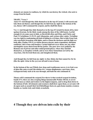 elements are means in readiness, by which he can destroy the wicked, who seek to
escape from his hand.
TRAPP, "Verse 3
Amos 9:3 And though they hide themselves in the top of Carmel, I will search and
take them out thence; and though they be hid from my sight in the bottom of the
sea, thence will I command the serpent, and he shall bite them:
Ver. 3. And though they hide themselves in the top of Carmel] In densis silvis, inter
spelaea ferarum. In the thick woods among the dens of the wild beasts. Lawful
enough it is in some cases to hide, as David did often and Elias, and Christ, and
Paul, 2 Corinthians 11:32-33, and Athanasius, and various other saints. Tertullian
was too rigid in condemning all kind of hiding in evil times. But to hide from God,
who searcheth Jerusalem with lights, and to whom the darkness and the light are
both alike, Psalms 139:12, to whom obscura clarent, muta respondent, silentium
confitetur, this is base and bootless. Carmel shall not cover them, nor any other
startinghole secure them from Divine justice. The poor Jews were pulled by the
Romans out of privies and other underground places, where they had hid
themselves, as Josephus writeth; and so were those Samaritans served by the
Assyrians, who ferreted them out, and slaughtered them.
And though they be hid from my sight] As they think, but that cannot be; for he
(like the optic virtue in the eye) sees all and is seen of none.
In the bottom of the sea] Which, how deep and troublesome soever, is to God a sea
of glass like unto crystal, Revelation 4:6 : corpus diaphanum, a pervious, clear,
transparent body such as he sees through, and hath the sole command of.
Thence will I command the serpent] For therre is that crooked serpent leviathan,
Isaiah 27:1, there are also creeping things innumerable Psalms 104:26, to arrest
wicked men as rebels and traitors to the highest majesty, and to drag them down to
the bottom of bell. All elements and creatures shall draw upon them, as servants will
do upon such as assault their lord Rebellisque facta est, quia homo numini, creatura
homini, as Austin truly and trimly avoucheth.
4 Though they are driven into exile by their
 