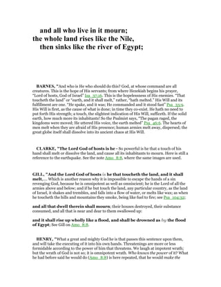 and all who live in it mourn;
the whole land rises like the ile,
then sinks like the river of Egypt;
BAR ES, "And who is He who should do this? God, at whose command are all
creatures. This is the hope of His servants; from where Hezekiah begins his prayer,
“Lord of hosts, God of Israel” Isa_37:16. This is the hopelessness of His enemies. “That
toucheth the land” or “earth, and it shall melt,” rather, “hath melted.” His Will and its
fulfillment are one. “He spake, and it was; He commanded and it stood fast” Psa_33:9.
His Will is first, as the cause of what is done; in time they co-exist. He hath no need to
put forth His strength; a touch, the slightest indication of His Will, sufficeth. If the solid
earth, how much more its inhabitants! So the Psalmist says, “The pagan raged, the
kingdoms were moved; He uttered His voice, the earth melted” Psa_46:6. The hearts of
men melt when they are afraid of His presence; human armies melt away, dispersed; the
great globe itself shall dissolve into its ancient chaos at His Will.
CLARKE, "The Lord God of hosts is he - So powerful is he that a touch of his
hand shall melt or dissolve the land, and cause all its inhabitants to mourn. Here is still a
reference to the earthquake. See the note Amo_8:8, where the same images are used.
GILL, "And the Lord God of hosts is he that toucheth the land, and it shall
melt,.... Which is another reason why it is impossible to escape the hands of a sin
revenging God, because he is omnipotent as well as omniscient; he is the Lord of all the
armies above and below; and if he but touch the land, any particular country, as the land
of Israel, it shakes and trembles, and falls into a flow of water, or melts like wax; as when
he toucheth the hills and mountains they smoke, being like fuel to fire; see Psa_104:32;
and all that dwell therein shall mourn; their houses destroyed, their substance
consumed, and all that is near and dear to them swallowed up:
and it shall rise up wholly like a flood, and shall be drowned as by the flood
of Egypt; See Gill on Amo_8:8.
HE RY, "What a great and mighty God he is that passes this sentence upon them,
and will take the executing of it into his own hands. Threatenings are more or less
formidable according to the power of him that threatens. We laugh at impotent wrath;
but the wrath of God is not so; it is omnipotent wrath. Who knows the power of it? What
he had before said he would do (Amo_8:8) is here repeated, that he would make the
 
