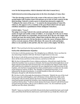 verse for the interpretation, which is identical with what is meant here.)
Smith detected an interesting progression in the three doxologies of Amos, thus:
"The first doxology praises God as the creator of the universe (Amos 4:13). The
second begins with creation (Amos 5:8) and goes on to refer to God's control. In this
third doxology Yahweh's creative power is turned into destructive might.[11]
"Calling for the waters of the sea ..." As noted in the interpretation of Amos 8:8,
which see, this appears to be a reminder of the great flood which God sent upon
rebellious mankind as a punishment of their malignant wickedness.
CO STABLE, "Verse 5
The judge is sovereign Yahweh who controls and leads armies, both heavenly
armies of angels and earthly armies of soldiers. As sovereign, He is the one to whom
all people and nations are responsible, not just Israel. He is the one who simply with
a touch can cause the earth to melt, a figure that recalls the effect on ice when a
human finger presses on it. He has the power to alter the course of human affairs as
well so everyone mourns, if that is His choice. He causes the earth and human
affairs to rise and fall, to ebb and flow, like the waters of the mighty ile River.
BI 5-7, "The Lord God is He that toucheth the land, and it shall melt.
God as the administrator of justice
I. He does it with the greatest ease. The Almighty has no difficulty. Never can there be
any miscarriage of justice with God. He bears it right home in every case.
II. He does it with all the powers of nature at His command. His throne is on high,
above all the forms and forces of the universe, and all are at His call.
III. He does it disregardful of mere religious profession. Jehovah here repels the idea
which the Israelites were so prone to entertain, that because He had brought them out of
Egypt and given them the land of Canaan they were peculiarly the objects of His regard,
and could never be subdued or destroyed. He now regarded and would treat them as the
Cushites, who had been transplanted from their primal location in Arabia into the midst
of the barbarous nations of Africa. The Almighty, in administering justice, is not
influenced by the plea of profession. A corrupt Israelite to Him was as bad as an
Ethiopian, though he calls Abraham his father.
IV. He does it with a thorough discrimination of character. “Behold, the eyes of the Lord
God are upon the sinful kingdom, and I will destroy it from off the face of the earth;
saving that I will not utterly destroy the house of Jacob, saith the Lord.” There were
some good people amongst the Israelites, men of genuine goodness; the Great Judge
would not destroy them. “I will not utterly destroy the house of Jacob I will sift the house
of Israel among all nations, like as corn is sifted in a sieve,” etc. He would burn up the
chaff but save the wheat. (Homilist.)
TRAPP, "Amos 9:5 And the Lord GOD of hosts [is] he that toucheth the land, and it shall
melt, and all that dwell therein shall mourn: and it shall rise up wholly like a flood; and
 