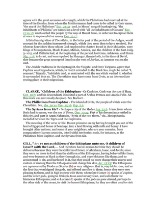 agrees with the great accession of strength, which the Philistines had received at the
time of the Exodus; from where the Mediterranean had come to be called by their name,
“the sea of the Philistines” Exo_23:31 : and, in Moses’ song of thanksgiving, “the
inhabitants of Philistia” are named on a level with “all the inhabitants of Canaan” Exo_
15:14-15; and God led His people by the way of Mount Sinai, in order not to expose them
at once to so powerful an enemy Exo_13:17.
A third immigration of Cherethim, in the latter part of the period of the Judges, would
account for the sudden increase of strength, which they seem then to have received. For
whereas heretofore those whom God employed to chasten Israel in their idolatries, were
Kings of Mesopotamia, Moab, Hazor, Midian, Amalek, and the children of the East Judg.
3–10:5, and Philistia had, at the beginning of the period, lost Gaza, Ashkelon, and Ekron
Jdg_1:18, to Israel, and was repulsed by Shamgar, thenceforth, to the time of David,
they became the great scourge of Israel on the west of Jordan, as Ammon was on the
east.
The Jewish traditions in the Septuagint, the Vulgate, and three Targums, agree that
Caphtor was Cappadocia, which, in that it extended to the Black Sea, might be callad “I,
seacoast,” literally, “habitable land, as contrasted with the sea which washed it, whether
it surrounded it or no. The Cherethites may have come from Crete, as an intermediate
resting place in their migrations.
CLARKE, "Children of the Ethiopians - Or Cushites. Cush was the son of Ham,
Gen_10:6; and his descendants inhabited a part of Arabia Petraea and Arabia Felix. All
this stock was universally despised. See Bochart.
The Philistines from Caphtor - The island of Crete, the people of which were the
Cherethim. See, 1Sa_30:14; Eze_25:16; Zep_2:5.
The Syrians from Kir? - Perhaps a city of the Medes, Isa_22:6. Aram, from whom
Syria had its name, was the son of Shem, Gen_10:22. Part of his descendants settled in
this city, and part in Aram Naharaim, “Syria of the two rivers,” viz., Mesopotamia,
included between the Tigris and the Euphrates.
The meaning of the verse is this: Do not presume on my having brought you out of the
land of Egypt and house of bondage, into a land flowing with milk and honey. I have
brought other nations, and some of your neighbors, who are your enemies, from
comparatively barren countries, into fruitful territories; such, for instance, as the
Philistines from Caphtor, and the Syrians from Kir.
GILL, "Are ye not as children of the Ethiopians unto me, O children of
Israel? saith the Lord,.... And therefore had no reason to think they should be
delivered because they were the children of Israel, of Abraham, Isaac, and Jacob; since
they were no more to God than the children of the Ethiopians, having behaved like them;
and were become as black as they through sin, and were idolaters like them; and so
accustomed to sin, and hardened in it, that they could no more change their course and
custom of sinning than the Ethiopian could change his skin, Jer_13:23; The Ethiopians
are represented by Diodorus Siculus (b) as very religious, that is, very idolatrous; and as
the first that worshipped the gods, and offered sacrifice to them; hence they were very
pleasing to them, and in high esteem with them; wherefore Homer (c) speaks of Jupiter,
and the other gods, going to Ethiopia to an anniversary feast, and calls them the
blameless Ethiopians; and so Lucian (d) speaks of the gods as gone abroad, perhaps to
the other side of the ocean, to visit the honest Ethiopians; for they are often used to visit
 