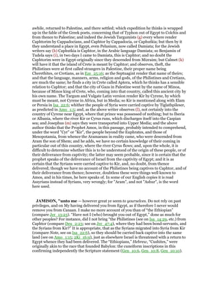 awhile, returned to Palestine, and there settled; which expedition he thinks is wrapped
up in the fable of the Greek poets, concerning that of Typhon out of Egypt to Colchis and
from thence to Palestine; and indeed the Jewish Targumists (g) every where render
Caphtorim by Cappadocians, and Caphtor by Cappadocia, or Caphutkia; but then by it
they understand a place in Egypt, even Pelusium, now called Damiata; for the Jewish
writers say (h) Caphutkia is Caphtor, in the Arabic language Damiata; so Benjamin of
Tudela says (i), in two days I came to Damiata, this is Caphtor; and no doubt the
Caphtorim were in Egypt originally since they descended from Mizraim; but Calmet (k)
will have it that the island of Crete is meant by Caphtor; and observes, theft, the
Philistines were at first called strangers in Palestine, their proper name being
Cherethites, or Cretians, as in Eze_25:16; as the Septuagint render that name of theirs;
and that the language, manners, arms, religion and gods, of the Philistines and Cretians,
are much the same; he finds a city in Crete called Aptera, which he thinks has a sensible
relation to Caphtor; and that the city of Gaza in Palestine went by the name of Minoa,
because of Minos king of Crete, who, coming into that country, called this ancient city by
his own name. The Targum and Vulgate Latin version render Kir by Cyrene, by which
must be meant, not Cyrene in Africa, but in Media; so Kir is mentioned along with Elam
or Persia in Isa_22:6; whither the people of Syria were carried captive by Tiglathpileser,
as predicted in Amo_1:5; and, as the above writer observes (l), not certainly into the
country of Cyrene near Egypt, where that prince was possessed of nothing; but to Iberia
or Albania, where the river Kir or Cyrus runs, which discharges itself into the Caspian
sea; and Josephus (m) says they were transported into Upper Media; and the above
author thinks that the Prophet Amos, in this passage, probably intended to comprehend,
under the word "Cyr" or "Kir", the people beyond the Euphrates, and those of
Mesopotamia, from whence the Aramaeans in reality came, who were descended from
Aram the son of Shem; and he adds, we have no certain knowledge of their coming in
particular out of this country, where the river Cyrus flows; and, upon the whole, it is
difficult to determine whether this is to be understood of the origin of these people, or of
their deliverance from captivity; the latter may seem probable, since it is certain that the
prophet speaks of the deliverance of Israel from the captivity of Egypt; and it is as
certain that the Syrians were carried captive to Kir, and, no doubt, from thence
delivered; though we have no account of the Philistines being captives to Caphtor, and of
their deliverance from thence; however, doubtless these were things well known to
Amos, and in his times, he here speaks of. In some of our English copies it is read
Assyrians instead of Syrians, very wrongly; for "Aram", and not "Ashur", is the word
here used.
JAMISO , "unto me — however great ye seem to yourselves. Do not rely on past
privileges, and on My having delivered you from Egypt, as if therefore I never would
remove you from Canaan. I make no more account of you than of “the Ethiopian”
(compare Jer_13:23). “Have not I (who) brought you out of Egypt,” done as much for
other peoples? For instance, did I not bring “the Philistines (see on Isa_14:29, etc.) from
Caphtor (compare Deu_2:23; see on Jer_47:4), where they had been bond-servants, and
the Syrians from Kir?” It is appropriate, that as the Syrians migrated into Syria from Kir
(compare Note, see on Isa_22:6), so they should be carried back captive into the same
land (see on Amo_1:15; 2Ki_16:9), just as elsewhere Israel is threatened with a return to
Egypt whence they had been delivered. The “Ethiopians,” Hebrew, “Cushites,” were
originally akin to the race that founded Babylon: the cuneiform inscriptions in this
confirming independently the Scripture statement (Gen_10:6, Gen_10:8, Gen_10:10).
 